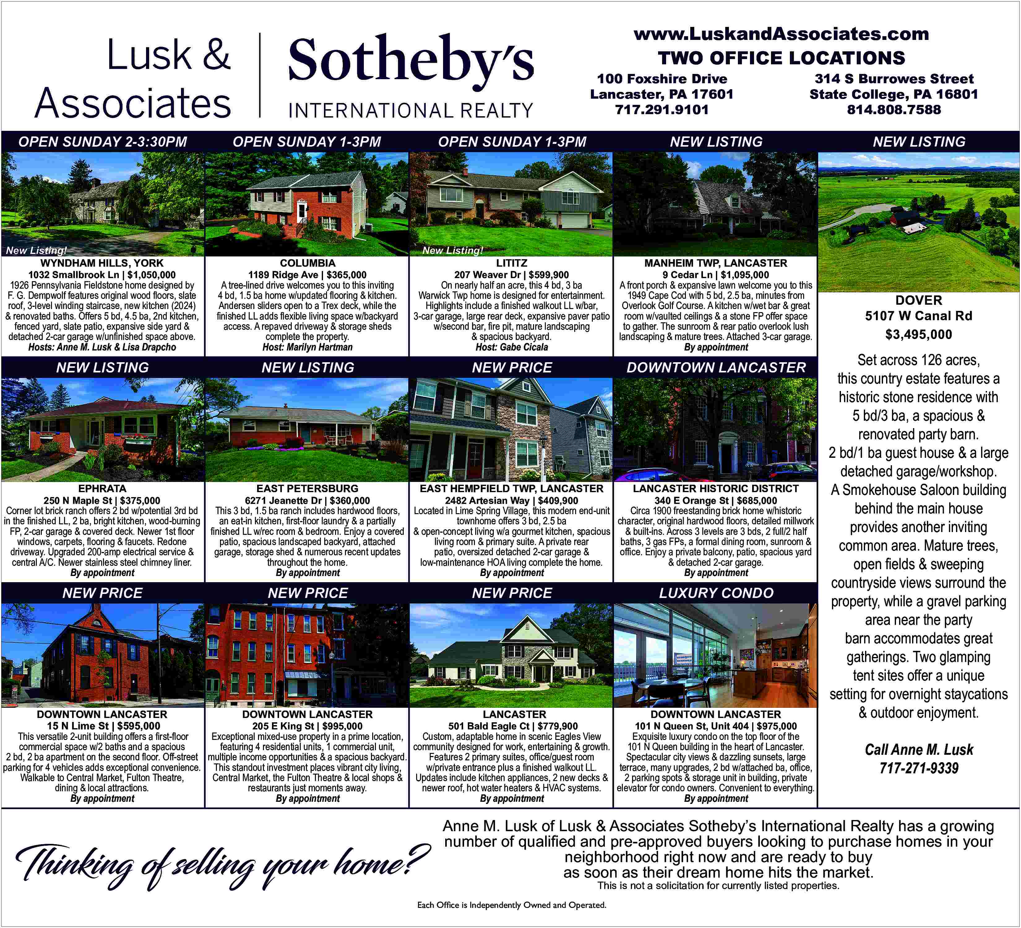 www.LuskandAssociates.com <br>TWO OFFICE LOCATIONS <br>100  www.LuskandAssociates.com  TWO OFFICE LOCATIONS  100 Foxshire Drive  Lancaster, PA 17601  717.291.9101    OPEN SUNDAY 2-3:30PM    New Listing!  WYNDHAM HILLS, YORK    1032 Smallbrook Ln | $1,050,000    OPEN SUNDAY 1-3PM    OPEN SUNDAY 1-3PM    COLUMBIA    1189 Ridge Ave | $365,000    New Listing!    LITITZ    MANHEIM TWP, LANCASTER    207 Weaver Dr | $599,900    9 Cedar Ln | $1,095,000    On nearly half an acre, this 4 bd, 3 ba  A front porch & expansive lawn welcome you to this  Warwick Twp home is designed for entertainment.  1949 Cape Cod with 5 bd, 2.5 ba, minutes from  Highlights include a    nished walkout LL w/bar,  Overlook Golf Course. A kitchen w/wet bar & great  3-car garage, large rear deck, expansive paver patio room w/vaulted ceilings & a stone FP offer space  w/second bar,    re pit, mature landscaping  to gather. The sunroom & rear patio overlook lush  & spacious backyard.  landscaping & mature trees. Attached 3-car garage.  Host: Gabe Cicala  By appointment    A tree-lined drive welcomes you to this inviting  4 bd, 1.5 ba home w/updated    ooring & kitchen.  Andersen sliders open to a Trex deck, while the     nished LL adds    exible living space w/backyard  access. A repaved driveway & storage sheds  complete the property.  Host: Marilyn Hartman    NEW LISTING    NEW LISTING    NEW PRICE    DOWNTOWN LANCASTER    EAST PETERSBURG    EAST HEMPFIELD TWP, LANCASTER    LANCASTER HISTORIC DISTRICT    EPHRATA    Corner lot brick ranch offers 2 bd w/potential 3rd bd  in the    nished LL, 2 ba, bright kitchen, wood-burning  FP, 2-car garage & covered deck. Newer 1st    oor  windows, carpets,    ooring & faucets. Redone  driveway. Upgraded 200-amp electrical service &  central A/C. Newer stainless steel chimney liner.  By appointment    NEW PRICE    6271 Jeanette Dr | $360,000    2482 Artesian Way | $409,900    340 E Orange St | $685,000    This 3 bd, 1.5 ba ranch includes hardwood    oors, Located in Lime Spring Village, this modern end-unit  Circa 1900 freestanding brick home w/historic  an eat-in kitchen,    rst-   oor laundry & a partially  character, original hardwood    oors, detailed millwork  townhome offers 3 bd, 2.5 ba     nished LL w/rec room & bedroom. Enjoy a covered & open-concept living w/a gourmet kitchen, spacious & built-ins. Across 3 levels are 3 bds, 2 full/2 half  patio, spacious landscaped backyard, attached  baths, 3 gas FPs, a formal dining room, sunroom &  living room & primary suite. A private rear  garage, storage shed & numerous recent updates  of   ce. Enjoy a private balcony, patio, spacious yard  patio, oversized detached 2-car garage &  throughout the home.  & detached 2-car garage.  low-maintenance HOA living complete the home.  By appointment  By appointment  By appointment    NEW PRICE    LUXURY CONDO    NEW PRICE    LANCASTER  DOWNTOWN LANCASTER  DOWNTOWN LANCASTER  DOWNTOWN LANCASTER  501 Bald Eagle Ct | $779,900  101 N Queen St, Unit 404 | $975,000  205 E King St | $995,000  15 N Lime St | $595,000  Custom, adaptable home in scenic Eagles View  Exquisite luxury condo on the top    oor of the  Exceptional mixed-use property in a prime location,  This versatile 2-unit building offers a    rst-   oor  community designed for work, entertaining & growth.  101 N Queen building in the heart of Lancaster.  featuring 4 residential units, 1 commercial unit,  commercial space w/2 baths and a spacious  Features 2 primary suites, of   ce/guest room  Spectacular city views & dazzling sunsets, large  2 bd, 2 ba apartment on the second    oor. Off-street multiple income opportunities & a spacious backyard.  w/private entrance plus a    nished walkout LL.  terrace, many upgrades, 2 bd w/attached ba, of   ce,  parking for 4 vehicles adds exceptional convenience. This standout investment places vibrant city living,  2 parking spots & storage unit in building, private  Central Market, the Fulton Theatre & local shops & Updates include kitchen appliances, 2 new decks &  Walkable to Central Market, Fulton Theatre,  newer roof, hot water heaters & HVAC systems.  elevator for condo owners. Convenient to everything.  restaurants just moments away.  dining & local attractions.  By appointment  By appointment  By appointment  By appointment    Thinking of selling your home?    NEW LISTING    NEW LISTING    1926 Pennsylvania Fieldstone home designed by  F. G. Dempwolf features original wood    oors, slate  roof, 3-level winding staircase, new kitchen (2024)  & renovated baths. Offers 5 bd, 4.5 ba, 2nd kitchen,  fenced yard, slate patio, expansive side yard &  detached 2-car garage w/un   nished space above.  Hosts: Anne M. Lusk & Lisa Drapcho    250 N Maple St | $375,000    314 S Burrowes Street  State College, PA 16801  814.808.7588    DOVER  5107 W Canal Rd  $3,495,000    Set across 126 acres,  this country estate features a  historic stone residence with  5 bd/3 ba, a spacious &  renovated party barn.  2 bd/1 ba guest house & a large  detached garage/workshop.  A Smokehouse Saloon building  behind the main house  provides another inviting  common area. Mature trees,  open    elds & sweeping  countryside views surround the  property, while a gravel parking  area near the party  barn accommodates great  gatherings. Two glamping  tent sites offer a unique  setting for overnight staycations  & outdoor enjoyment.  Call Anne M. Lusk  717-271-9339    Anne M. Lusk of Lusk & Associates Sotheby   s International Realty has a growing  number of quali   ed and pre-approved buyers looking to purchase homes in your  neighborhood right now and are ready to buy  as soon as their dream home hits the market.  This is not a solicitation for currently listed properties.    Each Office is Independently Owned and Operated.     