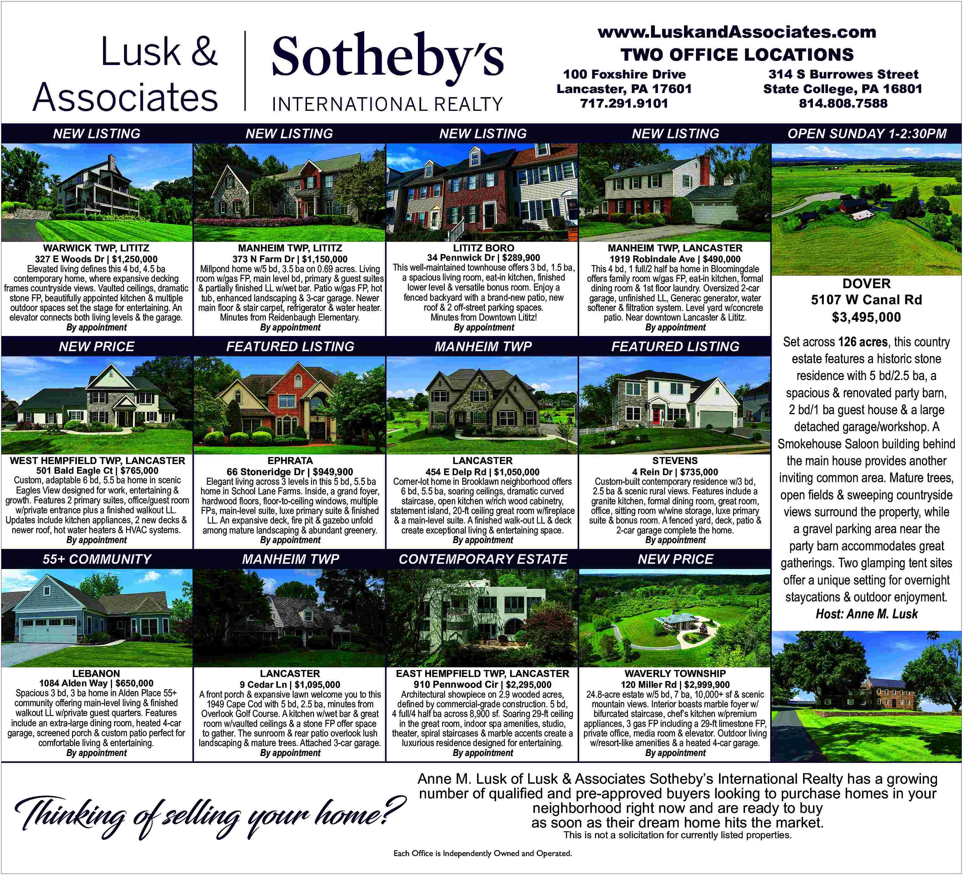 www.LuskandAssociates.com <br>TWO OFFICE LOCATIONS <br>100  www.LuskandAssociates.com  TWO OFFICE LOCATIONS  100 Foxshire Drive  Lancaster, PA 17601  717.291.9101    NEW LISTING    WARWICK TWP, LITITZ    327 E Woods Dr | $1,250,000    NEW LISTING    MANHEIM TWP, LITITZ    NEW LISTING    NEW LISTING    LITITZ BORO    MANHEIM TWP, LANCASTER    34 Pennwick Dr | $289,900    373 N Farm Dr | $1,150,000    This 4 bd, 1 full/2 half ba home in Bloomingdale  offers family room w/gas FP, eat-in kitchen, formal  dining room & 1st    oor laundry. Oversized 2-car  garage, un   nished LL, Generac generator, water  softener &    ltration system. Level yard w/concrete  patio. Near downtown Lancaster & Lititz.  By appointment    NEW PRICE    FEATURED LISTING    FEATURED LISTING    WEST HEMPFIELD TWP, LANCASTER  Custom, adaptable 6 bd, 5.5 ba home in scenic  Eagles View designed for work, entertaining &  growth. Features 2 primary suites, office/guest room  w/private entrance plus a    nished walkout LL.  Updates include kitchen appliances, 2 new decks &  newer roof, hot water heaters & HVAC systems.  By appointment    EPHRATA  66 Stoneridge Dr | $949,900  Elegant living across 3 levels in this 5 bd, 5.5 ba  home in School Lane Farms. Inside, a grand foyer,  hardwood    oors,    oor-to-ceiling windows, multiple  FPs, main-level suite, luxe primary suite &    nished  LL. An expansive deck,    re pit & gazebo unfold  among mature landscaping & abundant greenery.  By appointment    Corner-lot home in Brooklawn neighborhood offers  6 bd, 5.5 ba, soaring ceilings, dramatic curved  staircase, open kitchen w/rich wood cabinetry,  statement island, 20-ft ceiling great room w/   replace  & a main-level suite. A    nished walk-out LL & deck  create exceptional living & entertaining space.  By appointment    Custom-built contemporary residence w/3 bd,  2.5 ba & scenic rural views. Features include a  granite kitchen, formal dining room, great room,  of   ce, sitting room w/wine storage, luxe primary  suite & bonus room. A fenced yard, deck, patio &  2-car garage complete the home.  By appointment    55+ COMMUNITY    MANHEIM TWP    CONTEMPORARY ESTATE    NEW PRICE    LANCASTER    EAST HEMPFIELD TWP, LANCASTER  910 Pennwood Cir | $2,295,000  Architectural showpiece on 2.9 wooded acres,  de   ned by commercial-grade construction. 5 bd,  4 full/4 half ba across 8,900 sf. Soaring 29-ft ceiling  in the great room, indoor spa amenities, studio,  theater, spiral staircases & marble accents create a  luxurious residence designed for entertaining.  By appointment    501 Bald Eagle Ct | $765,000    LEBANON    1084 Alden Way | $650,000    Spacious 3 bd, 3 ba home in Alden Place 55+  community offering main-level living &    nished  walkout LL w/private guest quarters. Features  include an extra-large dining room, heated 4-car  garage, screened porch & custom patio perfect for  comfortable living & entertaining.  By appointment    9 Cedar Ln | $1,095,000    A front porch & expansive lawn welcome you to this  1949 Cape Cod with 5 bd, 2.5 ba, minutes from  Overlook Golf Course. A kitchen w/wet bar & great  room w/vaulted ceilings & a stone FP offer space  to gather. The sunroom & rear patio overlook lush  landscaping & mature trees. Attached 3-car garage.  By appointment    STEVENS    LANCASTER    454 E Delp Rd | $1,050,000    Thinking of selling your home?    OPEN SUNDAY 1-2:30PM    1919 Robindale Ave | $490,000    Millpond home w/5 bd, 3.5 ba on 0.69 acres. Living This well-maintained townhouse offers 3 bd, 1.5 ba,  Elevated living de   nes this 4 bd, 4.5 ba  a spacious living room, eat-in kitchen, finished  room w/gas FP, main level bd, primary & guest suites  contemporary home, where expansive decking  lower level & versatile bonus room. Enjoy a  frames countryside views. Vaulted ceilings, dramatic & partially    nished LL w/wet bar. Patio w/gas FP, hot  fenced backyard with a brand-new patio, new  tub, enhanced landscaping & 3-car garage. Newer  stone FP, beautifully appointed kitchen & multiple  roof & 2 off-street parking spaces.  main    oor & stair carpet, refrigerator & water heater.  outdoor spaces set the stage for entertaining. An  Minutes from Downtown Lititz!  Minutes from Reidenbaugh Elementary.  elevator connects both living levels & the garage.  By appointment  By appointment  By appointment    MANHEIM TWP    314 S Burrowes Street  State College, PA 16801  814.808.7588    4 Rein Dr | $735,000    DOVER  5107 W Canal Rd  $3,495,000  Set across 126 acres, this country  estate features a historic stone  residence with 5 bd/2.5 ba, a  spacious & renovated party barn,  2 bd/1 ba guest house & a large  detached garage/workshop. A  Smokehouse Saloon building behind  the main house provides another  inviting common area. Mature trees,  open    elds & sweeping countryside  views surround the property, while  a gravel parking area near the  party barn accommodates great  gatherings. Two glamping tent sites  offer a unique setting for overnight  staycations & outdoor enjoyment.  Host: Anne M. Lusk    WAVERLY TOWNSHIP    120 Miller Rd | $2,999,900    24.8-acre estate w/5 bd, 7 ba, 10,000+ sf & scenic  mountain views. Interior boasts marble foyer w/  bifurcated staircase, chef   s kitchen w/premium  appliances, 3 gas FP including a 29-ft limestone FP,  private of   ce, media room & elevator. Outdoor living  w/resort-like amenities & a heated 4-car garage.  By appointment    Anne M. Lusk of Lusk & Associates Sotheby   s International Realty has a growing  number of quali   ed and pre-approved buyers looking to purchase homes in your  neighborhood right now and are ready to buy  as soon as their dream home hits the market.  This is not a solicitation for currently listed properties.    Each Office is Independently Owned and Operated.     