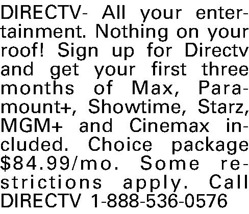 DIRECTV-All your entertainment. Nothing on  DIRECTV-All your entertainment. Nothing on your roof! Sign up for Directv and get your first three months of Max, Paramount+, Showtime, Starz, MGM+ and Cinemax included. Choice package $84.99/mo. Some restrictions apply. Call DIRECTV 1-888-536-0576