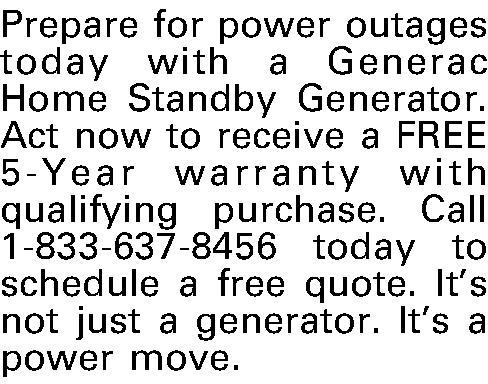 Prepare for power outages today  Prepare for power outages today with a Generac Home Standby Generator. Act now to receive a FREE 5-Year warranty with qualifying purchase. Call 1-833-637-8456 today to schedule a free quote. Its not just a generator. Its a power move.