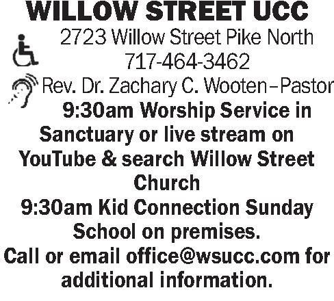  WILLOW STREET UCC 2723   WILLOW STREET UCC 2723 Willow Street Pike North 717-464-3462 Rev. Dr. Zachary C. Wooten-Pastor 9:30am Worship Service in Sanctuary or live stream on YouTube & search Willow Street Church 9:30am Kid Connection Sunday School on premises.   Call or email office@wsucc.com for additional information.