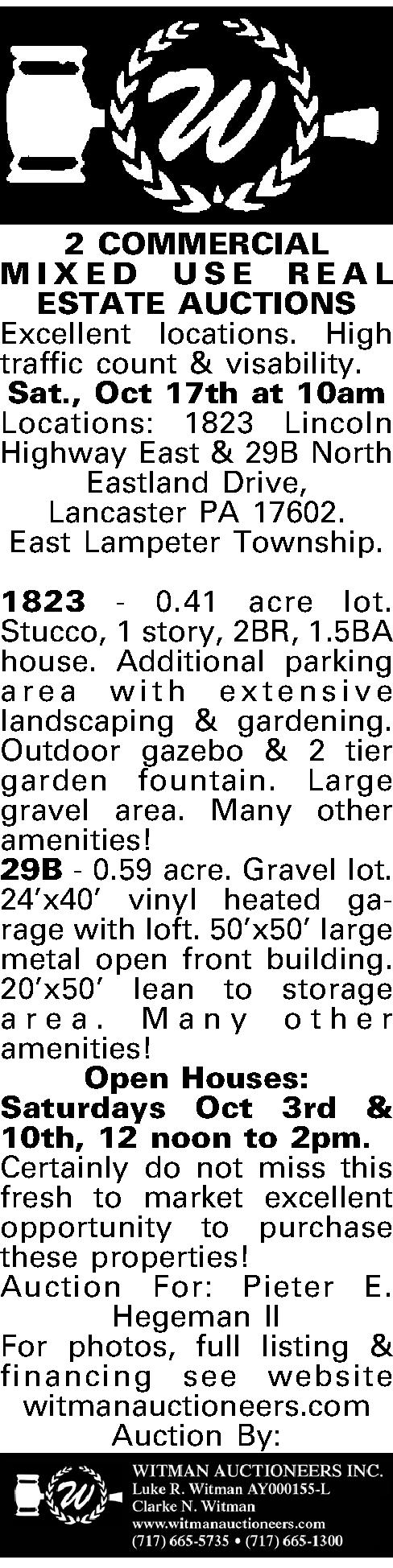  2 COMMERCIAL  MIXED   2 COMMERCIAL  MIXED USE REAL ESTATE AUCTIONS Excellent locations. High traffic count & visability.  Sat., Oct 17th at 10am Locations: 1823 Lincoln Highway East & 29B North Eastland Drive,  Lancaster PA 17602.  East Lampeter Township.  1823 - 0.41 acre lot. Stucco, 1 story, 2BR, 1.5BA house. Additional parking area with extensive landscaping & gardening. Outdoor gazebo & 2 tier garden fountain. Large gravel area. Many other amenities! 29B - 0.59 acre. Gravel lot. 24x40 vinyl heated garage with loft. 50x50 large metal open front building. 20x50 lean to storage area. Many other amenities! Open Houses: Saturdays Oct 3rd & 10th, 12 noon to 2pm. Certainly do not miss this fresh to market excellent opportunity to purchase these properties! Auction For: Pieter E. Hegeman II  For photos, full listing & financing see website witmanauctioneers.com Auction By:  