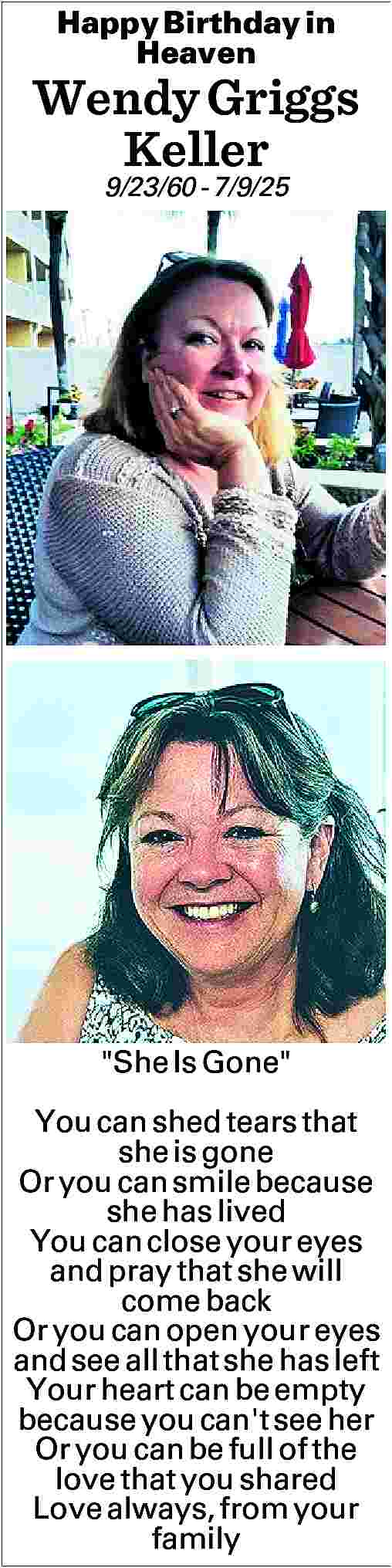Happy Birthday in <br>Heaven <br>  Happy Birthday in  Heaven    Wendy Griggs  Keller  9/23/60 - 7/9/25     She Is Gone   You can shed tears that  she is gone  Or you can smile because  she has lived  You can close your eyes  and pray that she will  come back  Or you can open your eyes  and see all that she has left  Your heart can be empty  because you can't see her  Or you can be full of the  love that you shared  Love always, from your  family     