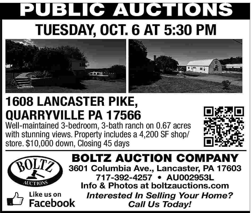 PUBLIC AUCTIONS <br>TUESDAY, OCT. 6  PUBLIC AUCTIONS  TUESDAY, OCT. 6 AT 5:30 PM    1608 LANCASTER PIKE,  QUARRYVILLE PA 17566    Well-maintained 3-bedroom, 3-bath ranch on 0.67 acres  with stunning views. Property includes a 4,200 SF shop/  store. $10,000 down, Closing 45 days    BOLTZ AUCTION COMPANY    3601 Columbia Ave., Lancaster, PA 17603  717-392-4257     AU002953L  Info & Photos at boltzauctions.com  Interested In Selling Your Home?  Call Us Today!     