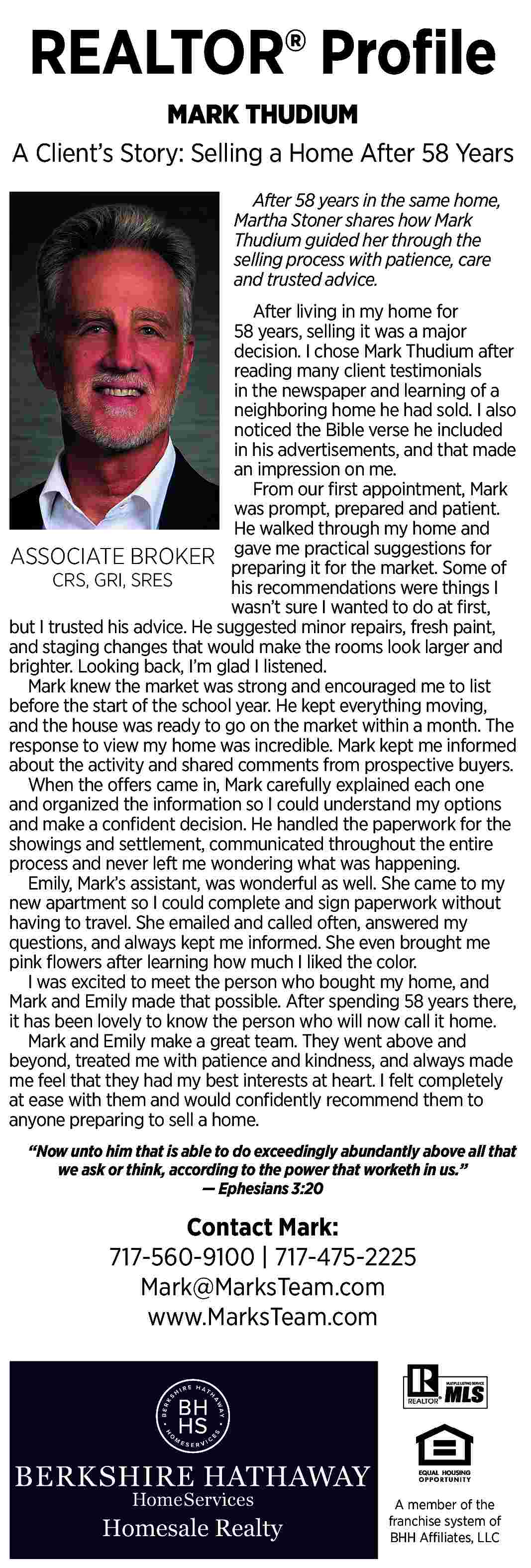 REALTOR   Pro   REALTOR   Pro   le  MARK THUDIUM  A Client   s Story: Selling a Home After 58 Years  After 58 years in the same home,  Martha Stoner shares how Mark  Thudium guided her through the  selling process with patience, care  and trusted advice.  After living in my home for  58 years, selling it was a major  decision. I chose Mark Thudium after  reading many client testimonials  in the newspaper and learning of a  neighboring home he had sold. I also  noticed the Bible verse he included  in his advertisements, and that made  an impression on me.  From our    rst appointment, Mark  was prompt, prepared and patient.  He walked through my home and  gave me practical suggestions for  ASSOCIATE BROKER preparing  it for the market. Some of  CRS, GRI, SRES  his recommendations were things I  wasn   t sure I wanted to do at    rst,  but I trusted his advice. He suggested minor repairs, fresh paint,  and staging changes that would make the rooms look larger and  brighter. Looking back, I   m glad I listened.  Mark knew the market was strong and encouraged me to list  before the start of the school year. He kept everything moving,  and the house was ready to go on the market within a month. The  response to view my home was incredible. Mark kept me informed  about the activity and shared comments from prospective buyers.  When the offers came in, Mark carefully explained each one  and organized the information so I could understand my options  and make a con   dent decision. He handled the paperwork for the  showings and settlement, communicated throughout the entire  process and never left me wondering what was happening.  Emily, Mark   s assistant, was wonderful as well. She came to my  new apartment so I could complete and sign paperwork without  having to travel. She emailed and called often, answered my  questions, and always kept me informed. She even brought me  pink    owers after learning how much I liked the color.  I was excited to meet the person who bought my home, and  Mark and Emily made that possible. After spending 58 years there,  it has been lovely to know the person who will now call it home.  Mark and Emily make a great team. They went above and  beyond, treated me with patience and kindness, and always made  me feel that they had my best interests at heart. I felt completely  at ease with them and would con   dently recommend them to  anyone preparing to sell a home.     Now unto him that is able to do exceedingly abundantly above all that  we ask or think, according to the power that worketh in us.         Ephesians 3:20    Contact Mark:  717-560-9100 | 717-475-2225  Mark@MarksTeam.com  www.MarksTeam.com    A member of the  franchise system of  BHH Affiliates, LLC     
