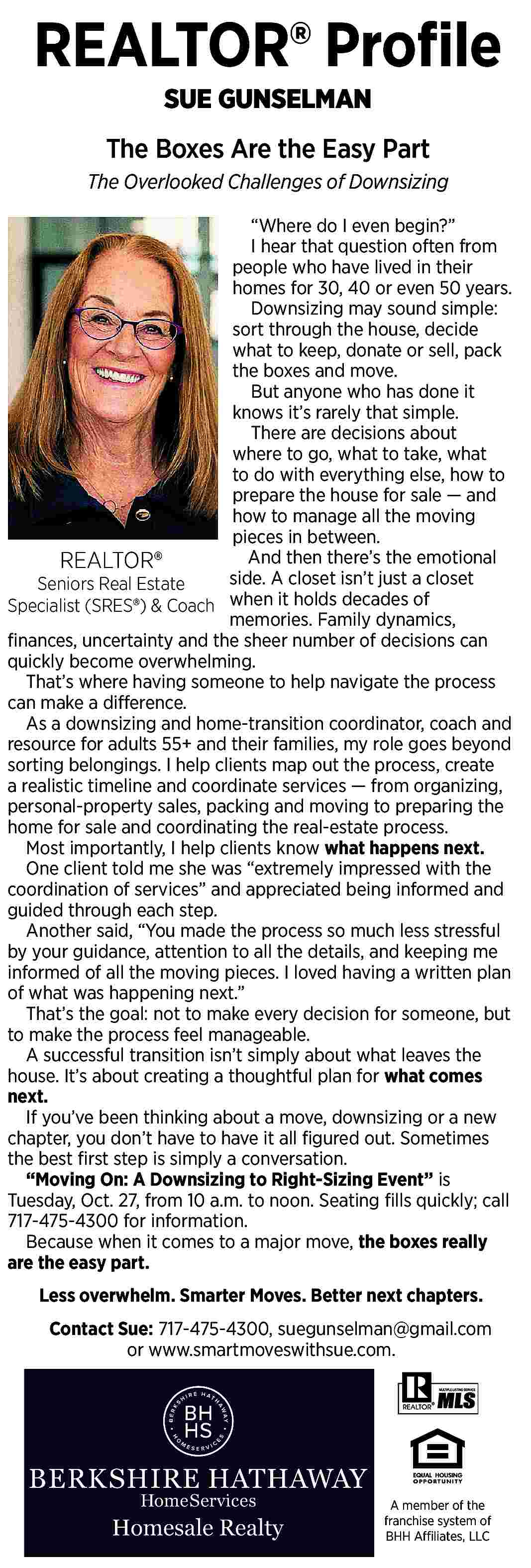 REALTOR   Pro   REALTOR   Pro   le  SUE GUNSELMAN    The Boxes Are the Easy Part  The Overlooked Challenges of Downsizing     Where do I even begin?     I hear that question often from  people who have lived in their  homes for 30, 40 or even 50 years.  Downsizing may sound simple:  sort through the house, decide  what to keep, donate or sell, pack  the boxes and move.  But anyone who has done it  knows it   s rarely that simple.  There are decisions about  where to go, what to take, what  to do with everything else, how to  prepare the house for sale     and  how to manage all the moving  pieces in between.  And then there   s the emotional  REALTOR    side.  A closet isn   t just a closet  Seniors Real Estate  Specialist (SRES  ) & Coach when it holds decades of  memories. Family dynamics,     nances, uncertainty and the sheer number of decisions can  quickly become overwhelming.  That   s where having someone to help navigate the process  can make a difference.  As a downsizing and home-transition coordinator, coach and  resource for adults 55+ and their families, my role goes beyond  sorting belongings. I help clients map out the process, create  a realistic timeline and coordinate services     from organizing,  personal-property sales, packing and moving to preparing the  home for sale and coordinating the real-estate process.  Most importantly, I help clients know what happens next.  One client told me she was    extremely impressed with the  coordination of services    and appreciated being informed and  guided through each step.  Another said,    You made the process so much less stressful  by your guidance, attention to all the details, and keeping me  informed of all the moving pieces. I loved having a written plan  of what was happening next.     That   s the goal: not to make every decision for someone, but  to make the process feel manageable.  A successful transition isn   t simply about what leaves the  house. It   s about creating a thoughtful plan for what comes  next.  If you   ve been thinking about a move, downsizing or a new  chapter, you don   t have to have it all    gured out. Sometimes  the best    rst step is simply a conversation.     Moving On: A Downsizing to Right-Sizing Event    is  Tuesday, Oct. 27, from 10 a.m. to noon. Seating    lls quickly; call  717-475-4300 for information.  Because when it comes to a major move, the boxes really  are the easy part.  Less overwhelm. Smarter Moves. Better next chapters.  Contact Sue: 717-475-4300, suegunselman@gmail.com  or www.smartmoveswithsue.com.    A member of the  franchise system of  BHH Affiliates, LLC     