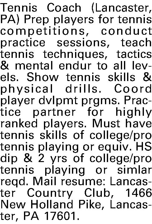 Tennis Coach (Lancaster, PA) Prep  Tennis Coach (Lancaster, PA) Prep players for tennis competitions, conduct practice sessions, teach tennis techniques, tactics & mental endur to all levels. Show tennis skills & physical drills. Coord player dvlpmt prgms. Practice partner for highly ranked players. Must have tennis skills of college/pro tennis playing or equiv. HS dip & 2 yrs of college/pro tennis playing or simlar reqd. Mail resume: Lancaster Country Club, 1466 New Holland Pike, Lancaster, PA 17601.