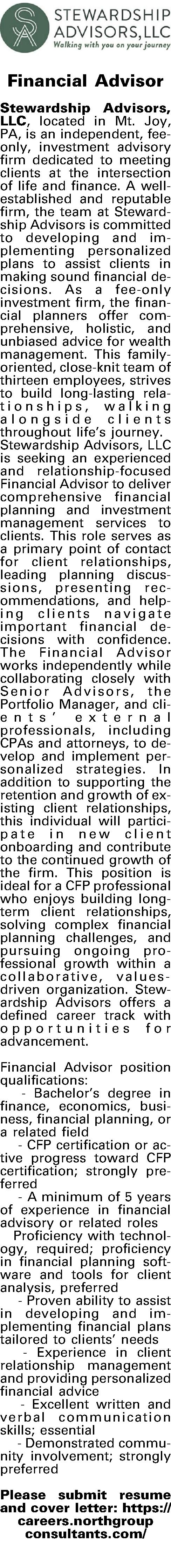   Financial Advisor     Financial Advisor   Stewardship Advisors, LLC, located in Mt. Joy, PA, is an independent, fee-only, investment advisory firm dedicated to meeting clients at the intersection of life and finance.  A well-established and reputable firm, the team at Stewardship Advisors is committed to developing and implementing personalized plans to assist clients in making sound financial decisions.  As a fee-only investment firm, the financial planners offer comprehensive, holistic, and unbiased advice for wealth management.  This family-oriented, close-knit team of thirteen employees, strives to build long-lasting relationships, walking alongside clients throughout lifes journey. Stewardship Advisors, LLC is seeking an experienced and relationship-focused Financial Advisor to deliver comprehensive financial planning and investment management services to clients. This role serves as a primary point of contact for client relationships, leading planning discussions, presenting recommendations, and helping clients navigate important financial decisions with confidence. The Financial Advisor works independently while collaborating closely with Senior Advisors, the Portfolio Manager, and clients external professionals, including CPAs and attorneys, to develop and implement personalized strategies. In addition to supporting the retention and growth of existing client relationships, this individual will participate in new client onboarding and contribute to the continued growth of the firm. This position is ideal for a CFP professional who enjoys building long-term client relationships, solving complex financial planning challenges, and pursuing ongoing professional growth within a collaborative, values-driven organization. Stewardship Advisors offers a defined career track with opportunities for advancement.   Financial Advisor position qualifications:   - Bachelors degree in finance, economics, business, financial planning, or a related field   - CFP certification or active progress toward CFP certification; strongly preferred  - A minimum of 5 years of experience in financial advisory or related roles Proficiency with technology, required; proficiency in financial planning software and tools for client analysis, preferred  - Proven ability to assist in developing and implementing financial plans tailored to clients needs  - Experience in client relationship management and providing personalized financial advice   - Excellent written and verbal communication skills; essential  - Demonstrated community involvement; strongly preferred  Please submit resume and cover letter: https://careers.northgroup consultants.com/   
