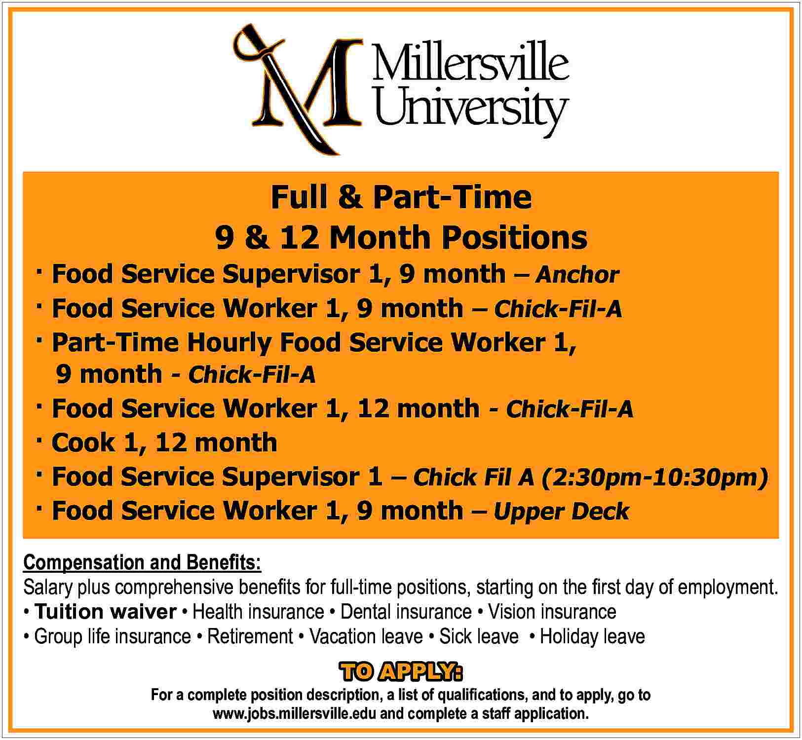 Full & Part-Time <br>9 &  Full & Part-Time  9 & 12 Month Positions       Food Service Supervisor 1, 9 month     Anchor     Food Service Worker 1, 9 month     Chick-Fil-A     Part-Time Hourly Food Service Worker 1,  9 month - Chick-Fil-A     Food Service Worker 1, 12 month - Chick-Fil-A     Cook 1, 12 month     Food Service Supervisor 1     Chick Fil A (2:30pm-10:30pm)     Food Service Worker 1, 9 month     Upper Deck  Compensation and Bene   ts:  Salary plus comprehensive bene   ts for full-time positions, starting on the    rst day of employment.      Tuition waiver     Health insurance     Dental insurance     Vision insurance      Group life insurance     Retirement     Vacation leave     Sick leave     Holiday leave  TO APPLY:    For a complete position description, a list of quali   cations, and to apply, go to  www.jobs.millersville.edu and complete a staff application.     
