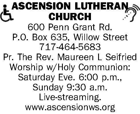   ASCENSION  LUTHERAN    ASCENSION  LUTHERAN CHURCH 600 Penn Grant Rd. P.O. Box 635, Willow Street 717-464-5683  Pr. The Rev. Maureen L Seifried  Worship w/Holy Communion: Saturday Eve. 6:00 p.m., Sunday 9:30 a.m.   Live-streaming.  www.ascensionws.org 