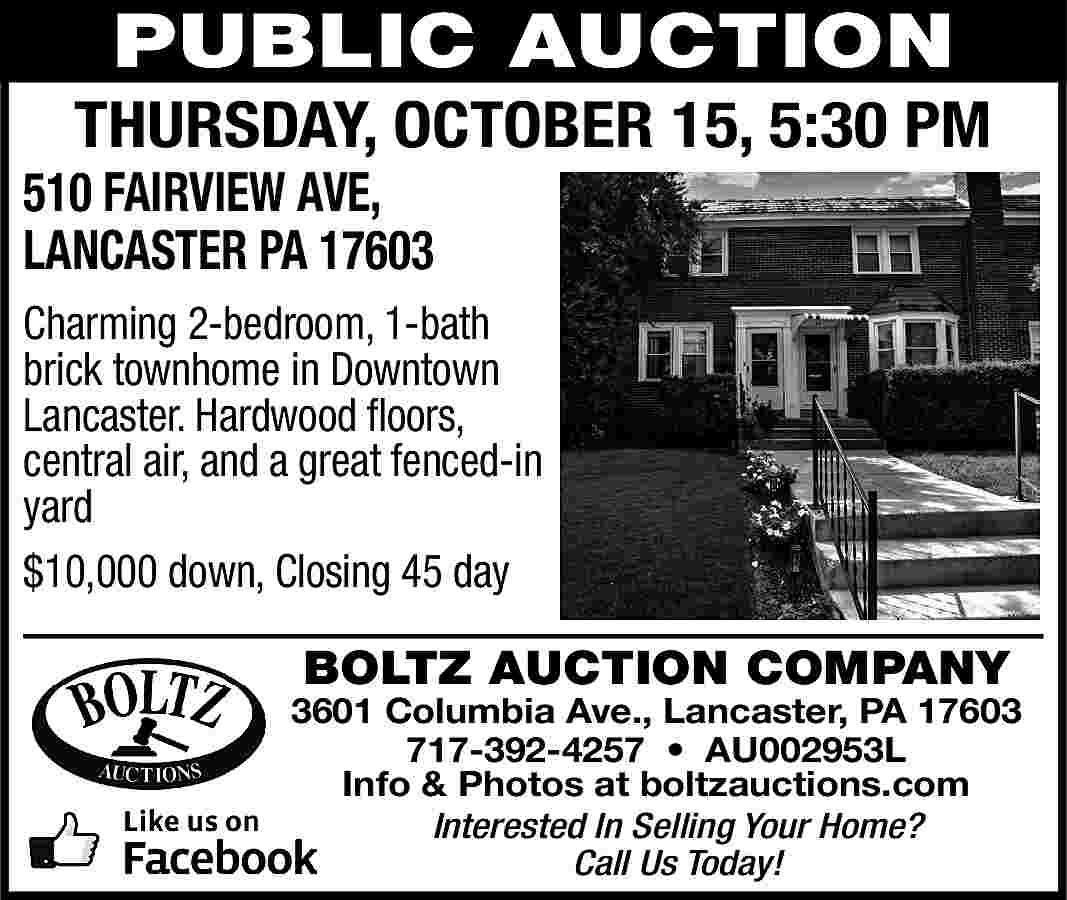 PUBLIC AUCTION <br> <br>THURSDAY, OCTOBER  PUBLIC AUCTION    THURSDAY, OCTOBER 15, 5:30 PM    510 FAIRVIEW AVE,  LANCASTER PA 17603    Charming 2-bedroom, 1-bath  brick townhome in Downtown  Lancaster. Hardwood floors,  central air, and a great fenced-in  yard  $10,000 down, Closing 45 day    BOLTZ AUCTION COMPANY    3601 Columbia Ave., Lancaster, PA 17603  717-392-4257     AU002953L  Info & Photos at boltzauctions.com  Interested In Selling Your Home?  Call Us Today!     