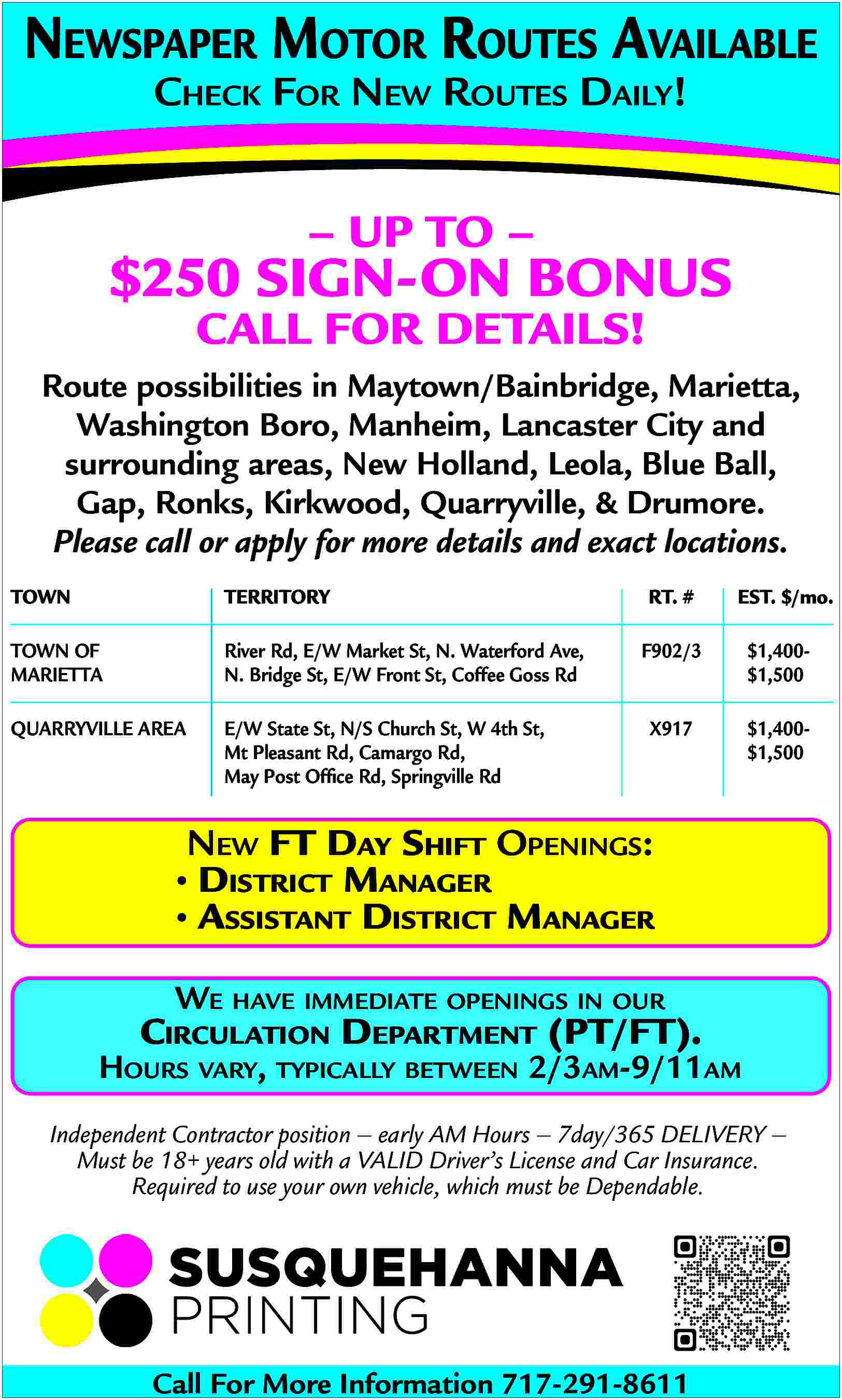 NEWSPAPER MOTOR ROUTES AVAILABLE <br>CHECK  NEWSPAPER MOTOR ROUTES AVAILABLE  CHECK FOR NEW ROUTES DAILY!        UP TO        $250 SIGN-ON BONUS  CALL FOR DETAILS!    Route possibilities in Maytown/Bainbridge, Marietta,  Washington Boro, Manheim, Lancaster City and  surrounding areas, New Holland, Leola, Blue Ball,  Gap, Ronks, Kirkwood, Quarryville, & Drumore.  Please call or apply for more details and exact locations.  TOWN    TERRITORY    TOWN OF  MARIETTA    River Rd, E/W Market St, N. Waterford Ave,  N. Bridge St, E/W Front St, Coffee Goss Rd    QUARRYVILLE AREA    E/W State St, N/S Church St, W 4th St,  Mt Pleasant Rd, Camargo Rd,  May Post Office Rd, Springville Rd    RT. #    EST. $/mo.    F902/3    $1,400$1,500    X917    $1,400$1,500    NEW FT DAY SHIFT OPENINGS:      DISTRICT MANAGER      ASSISTANT DISTRICT MANAGER  WE HAVE IMMEDIATE OPENINGS IN OUR    CIRCULATION DEPARTMENT (PT/FT).    HOURS VARY, TYPICALLY BETWEEN 2/3AM-9/11AM  Independent Contractor position     early AM Hours     7day/365 DELIVERY      Must be 18+ years old with a VALID Driver   s License and Car Insurance.  Required to use your own vehicle, which must be Dependable.    Call For More Information 717-291-8611     