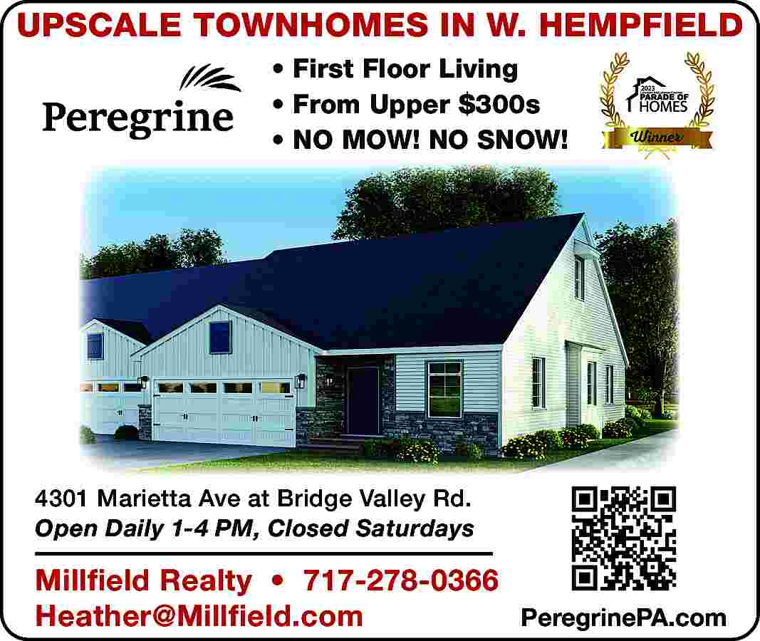 UPSCALE TOWNHOMES IN W. HEMPFIELD  UPSCALE TOWNHOMES IN W. HEMPFIELD      First Floor Living      From Upper $300s      NO MOW! NO SNOW!    4301 Marietta Ave at Bridge Valley Rd.  Open Daily 1-4 PM, Closed Saturdays    Millfield Realty     717-278-0366  Heather@Millfield.com  PeregrinePA.com     