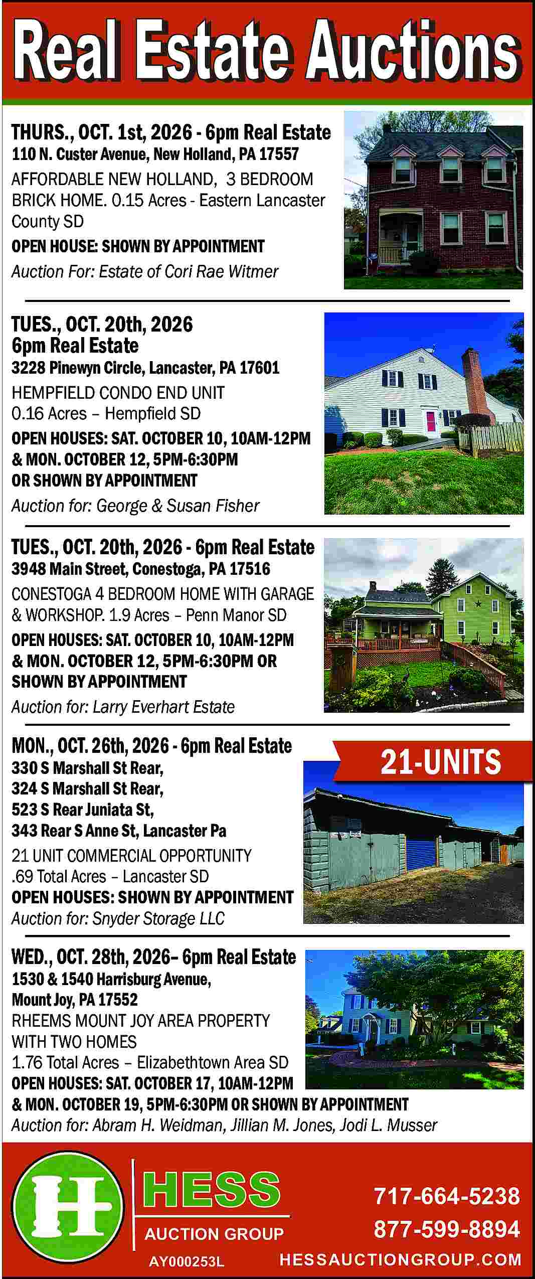 THURS., OCT. 1st, 2026 -  THURS., OCT. 1st, 2026 - 6pm Real Estate    110 N. Custer Avenue, New Holland, PA 17557  AFFORDABLE NEW HOLLAND, 3 BEDROOM  BRICK HOME. 0.15 Acres - Eastern Lancaster  County SD  OPEN HOUSE: SHOWN BY APPOINTMENT  Auction For: Estate of Cori Rae Witmer    TUES., OCT. 20th, 2026  6pm Real Estate    3228 Pinewyn Circle, Lancaster, PA 17601  HEMPFIELD CONDO END UNIT  0.16 Acres     Hemp   eld SD  OPEN HOUSES: SAT. OCTOBER 10, 10AM-12PM  & MON. OCTOBER 12, 5PM-6:30PM  OR SHOWN BY APPOINTMENT  Auction for: George & Susan Fisher    TUES., OCT. 20th, 2026 - 6pm Real Estate  3948 Main Street, Conestoga, PA 17516  CONESTOGA 4 BEDROOM HOME WITH GARAGE  & WORKSHOP. 1.9 Acres     Penn Manor SD  OPEN HOUSES: SAT. OCTOBER 10, 10AM-12PM  & MON. OCTOBER 12, 5PM-6:30PM OR  SHOWN BY APPOINTMENT  Auction for: Larry Everhart Estate    MON., OCT. 26th, 2026 - 6pm Real Estate    330 S Marshall St Rear,  324 S Marshall St Rear,  523 S Rear Juniata St,  343 Rear S Anne St, Lancaster Pa  21 UNIT COMMERCIAL OPPORTUNITY  .69 Total Acres     Lancaster SD  OPEN HOUSES: SHOWN BY APPOINTMENT  Auction for: Snyder Storage LLC    21-UNITS    WED., OCT. 28th, 2026    6pm Real Estate    1530 & 1540 Harrisburg Avenue,  Mount Joy, PA 17552  RHEEMS MOUNT JOY AREA PROPERTY  WITH TWO HOMES  1.76 Total Acres     Elizabethtown Area SD  OPEN HOUSES: SAT. OCTOBER 17, 10AM-12PM  & MON. OCTOBER 19, 5PM-6:30PM OR SHOWN BY APPOINTMENT  Auction for: Abram H. Weidman, Jillian M. Jones, Jodi L. Musser    AUCTION GROUP  AY000253L    717-664-5238  877-599-8894    HESSAUCTIONGROUP.COM     