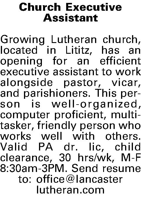 Church Executive  Assistant   Church Executive  Assistant  Growing Lutheran church, located in Lititz, has an opening for an efficient executive assistant to work alongside pastor, vicar, and parishioners. This person is well-organized, computer proficient, multi-tasker, friendly person who works well with others. Valid PA dr. lic, child clearance, 30 hrs/wk, M-F 8:30am-3PM. Send resume to: office@lancaster lutheran.com  