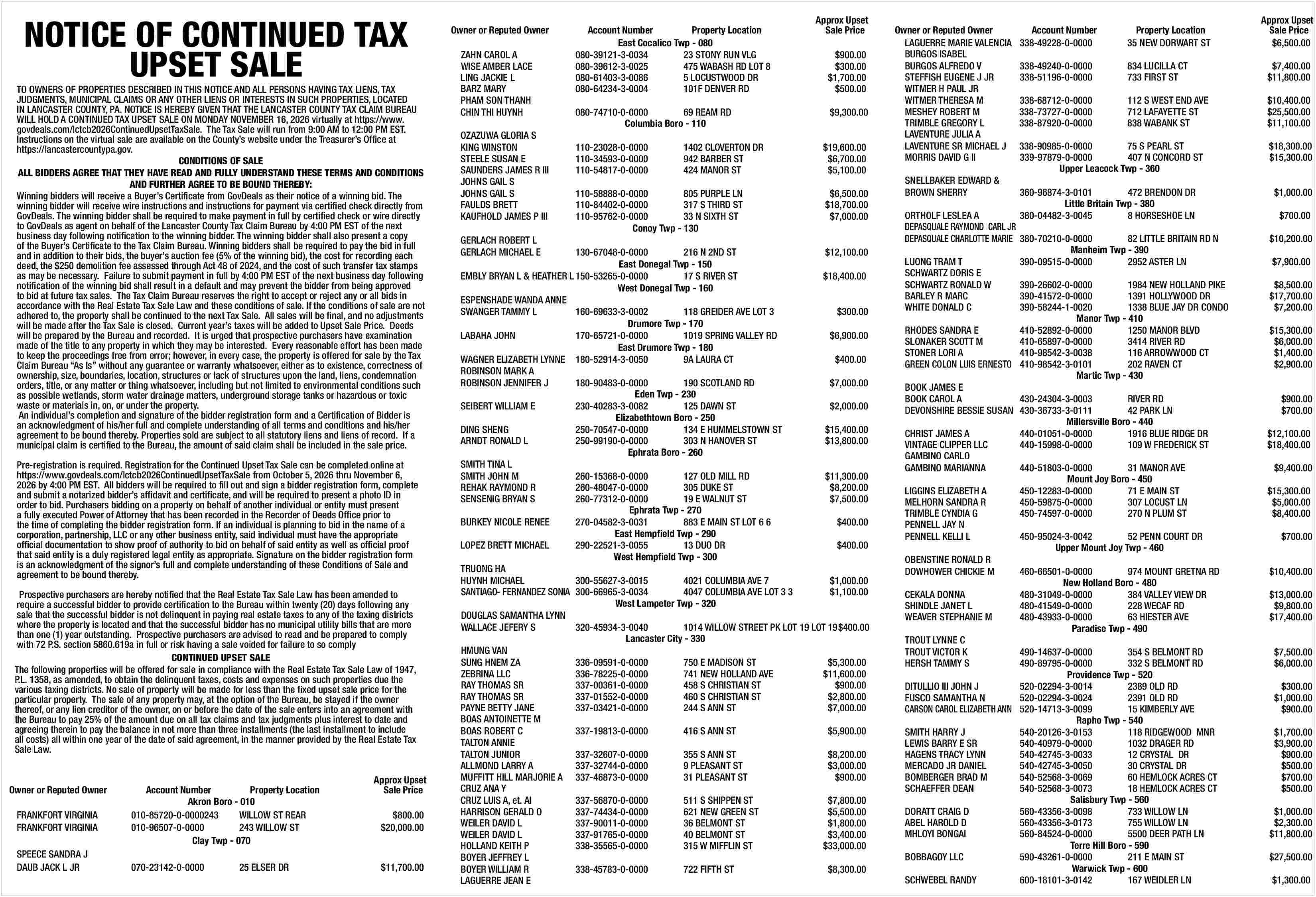 NOTICE OF CONTINUED TAX <br>UPSET  NOTICE OF CONTINUED TAX  UPSET SALE    TO OWNERS OF PROPERTIES DESCRIBED IN THIS NOTICE AND ALL PERSONS HAVING TAX LIENS, TAX  JUDGMENTS, MUNICIPAL CLAIMS OR ANY OTHER LIENS OR INTERESTS IN SUCH PROPERTIES, LOCATED  IN LANCASTER COUNTY, PA. NOTICE IS HEREBY GIVEN THAT THE LANCASTER COUNTY TAX CLAIM BUREAU  WILL HOLD A CONTINUED TAX UPSET SALE ON MONDAY NOVEMBER 16, 2026 virtually at https://www.  govdeals.com/lctcb2026ContinuedUpsetTaxSale. The Tax Sale will run from 9:00 AM to 12:00 PM EST.  Instructions on the virtual sale are available on the County   s website under the Treasurer   s Office at  https://lancastercountypa.gov.  CONDITIONS OF SALE  ALL BIDDERS AGREE THAT THEY HAVE READ AND FULLY UNDERSTAND THESE TERMS AND CONDITIONS  AND FURTHER AGREE TO BE BOUND THEREBY:  Winning bidders will receive a Buyer   s Certificate from GovDeals as their notice of a winning bid. The  winning bidder will receive wire instructions and instructions for payment via certified check directly from  GovDeals. The winning bidder shall be required to make payment in full by certified check or wire directly  to GovDeals as agent on behalf of the Lancaster County Tax Claim Bureau by 4:00 PM EST of the next  business day following notification to the winning bidder. The winning bidder shall also present a copy  of the Buyer   s Certificate to the Tax Claim Bureau. Winning bidders shall be required to pay the bid in full  and in addition to their bids, the buyer   s auction fee (5% of the winning bid), the cost for recording each  deed, the $250 demolition fee assessed through Act 48 of 2024, and the cost of such transfer tax stamps  as may be necessary. Failure to submit payment in full by 4:00 PM EST of the next business day following  notification of the winning bid shall result in a default and may prevent the bidder from being approved  to bid at future tax sales. The Tax Claim Bureau reserves the right to accept or reject any or all bids in  accordance with the Real Estate Tax Sale Law and these conditions of sale. If the conditions of sale are not  adhered to, the property shall be continued to the next Tax Sale. All sales will be final, and no adjustments  will be made after the Tax Sale is closed. Current year   s taxes will be added to Upset Sale Price. Deeds  will be prepared by the Bureau and recorded. It is urged that prospective purchasers have examination  made of the title to any property in which they may be interested. Every reasonable effort has been made  to keep the proceedings free from error; however, in every case, the property is offered for sale by the Tax  Claim Bureau    As Is    without any guarantee or warranty whatsoever, either as to existence, correctness of  ownership, size, boundaries, location, structures or lack of structures upon the land, liens, condemnation  orders, title, or any matter or thing whatsoever, including but not limited to environmental conditions such  as possible wetlands, storm water drainage matters, underground storage tanks or hazardous or toxic  waste or materials in, on, or under the property.  An individual   s completion and signature of the bidder registration form and a Certification of Bidder is  an acknowledgment of his/her full and complete understanding of all terms and conditions and his/her  agreement to be bound thereby. Properties sold are subject to all statutory liens and liens of record. If a  municipal claim is certified to the Bureau, the amount of said claim shall be included in the sale price.  Pre-registration is required. Registration for the Continued Upset Tax Sale can be completed online at  https://www.govdeals.com/lctcb2026ContinuedUpsetTaxSale from October 5, 2026 thru November 6,  2026 by 4:00 PM EST. All bidders will be required to fill out and sign a bidder registration form, complete  and submit a notarized bidder   s affidavit and certificate, and will be required to present a photo ID in  order to bid. Purchasers bidding on a property on behalf of another individual or entity must present  a fully executed Power of Attorney that has been recorded in the Recorder of Deeds Office prior to  the time of completing the bidder registration form. If an individual is planning to bid in the name of a  corporation, partnership, LLC or any other business entity, said individual must have the appropriate  official documentation to show proof of authority to bid on behalf of said entity as well as official proof  that said entity is a duly registered legal entity as appropriate. Signature on the bidder registration form  is an acknowledgment of the signor   s full and complete understanding of these Conditions of Sale and  agreement to be bound thereby.  Prospective purchasers are hereby notified that the Real Estate Tax Sale Law has been amended to  require a successful bidder to provide certification to the Bureau within twenty (20) days following any  sale that the successful bidder is not delinquent in paying real estate taxes to any of the taxing districts  where the property is located and that the successful bidder has no municipal utility bills that are more  than one (1) year outstanding. Prospective purchasers are advised to read and be prepared to comply  with 72 P.S. section 5860.619a in full or risk having a sale voided for failure to so comply  CONTINUED UPSET SALE  The following properties will be offered for sale in compliance with the Real Estate Tax Sale Law of 1947,  P.L. 1358, as amended, to obtain the delinquent taxes, costs and expenses on such properties due the  various taxing districts. No sale of property will be made for less than the fixed upset sale price for the  particular property. The sale of any property may, at the option of the Bureau, be stayed if the owner  thereof, or any lien creditor of the owner, on or before the date of the sale enters into an agreement with  the Bureau to pay 25% of the amount due on all tax claims and tax judgments plus interest to date and  agreeing therein to pay the balance in not more than three installments (the last installment to include  all costs) all within one year of the date of said agreement, in the manner provided by the Real Estate Tax  Sale Law.    Owner or Reputed Owner  FRANKFORT VIRGINIA  FRANKFORT VIRGINIA  SPEECE SANDRA J  DAUB JACK L JR    Account Number  Property Location  Akron Boro - 010  010-85720-0-0000243  WILLOW ST REAR  010-96507-0-0000  243 WILLOW ST  Clay Twp - 070  070-23142-0-0000    25 ELSER DR    Approx Upset  Sale Price  $800.00  $20,000.00    $11,700.00    Owner or Reputed Owner  ZAHN CAROL A  WISE AMBER LACE  LING JACKIE L  BARZ MARY  PHAM SON THANH  CHIN THI HUYNH  OZAZUWA GLORIA S  KING WINSTON  STEELE SUSAN E  SAUNDERS JAMES R III  JOHNS GAIL S  JOHNS GAIL S  FAULDS BRETT  KAUFHOLD JAMES P III  GERLACH ROBERT L  GERLACH MICHAEL E    Account Number  Property Location  East Cocalico Twp - 080  080-39121-3-0034  23 STONY RUN VLG  080-39612-3-0025  475 WABASH RD LOT 8  080-61403-3-0086  5 LOCUSTWOOD DR  080-64234-3-0004  101F DENVER RD  080-74710-0-0000  69 REAM RD  Columbia Boro - 110  110-23028-0-0000  110-34593-0-0000  110-54817-0-0000    1402 CLOVERTON DR  942 BARBER ST  424 MANOR ST    110-58888-0-0000  805 PURPLE LN  110-84402-0-0000  317 S THIRD ST  110-95762-0-0000  33 N SIXTH ST  Conoy Twp - 130    Approx Upset  Sale Price  $900.00  $300.00  $1,700.00  $500.00  $9,300.00  $19,600.00  $6,700.00  $5,100.00  $6,500.00  $18,700.00  $7,000.00    130-67048-0-0000  216 N 2ND ST  $12,100.00  East Donegal Twp - 150  EMBLY BRYAN L & HEATHER L 150-53265-0-0000  17 S RIVER ST  $18,400.00  West Donegal Twp - 160  ESPENSHADE WANDA ANNE  SWANGER TAMMY L  160-69633-3-0002  118 GREIDER AVE LOT 3  $300.00  Drumore Twp - 170  LABAHA JOHN  170-65721-0-0000  1019 SPRING VALLEY RD  $6,900.00  East Drumore Twp - 180  WAGNER ELIZABETH LYNNE 180-52914-3-0050  9A LAURA CT  $400.00  ROBINSON MARK A  ROBINSON JENNIFER J  180-90483-0-0000  190 SCOTLAND RD  $7,000.00  Eden Twp - 230  SEIBERT WILLIAM E  230-40283-3-0082  125 DAWN ST  $2,000.00  Elizabethtown Boro - 250  DING SHENG  250-70547-0-0000  134 E HUMMELSTOWN ST  $15,400.00  ARNDT RONALD L  250-99190-0-0000  303 N HANOVER ST  $13,800.00  Ephrata Boro - 260  SMITH TINA L  SMITH JOHN M  260-15368-0-0000  127 OLD MILL RD  $11,300.00  REHAK RAYMOND R  260-48047-0-0000  305 DUKE ST  $8,200.00  SENSENIG BRYAN S  260-77312-0-0000  19 E WALNUT ST  $7,500.00  Ephrata Twp - 270  BURKEY NICOLE RENEE  270-04582-3-0031  883 E MAIN ST LOT 6 6  $400.00  East Hempfield Twp - 290  LOPEZ BRETT MICHAEL  290-22521-3-0055  13 DUO DR  $400.00  West Hempfield Twp - 300  TRUONG HA  HUYNH MICHAEL  300-55627-3-0015  4021 COLUMBIA AVE 7  $1,000.00  SANTIAGO- FERNANDEZ SONIA 300-66965-3-0034  4047 COLUMBIA AVE LOT 3 3  $1,100.00  West Lampeter Twp - 320  DOUGLAS SAMANTHA LYNN  WALLACE JEFERY S  320-45934-3-0040  1014 WILLOW STREET PK LOT 19 LOT 19$400.00  Lancaster City - 330  HMUNG VAN  SUNG HNEM ZA  336-09591-0-0000  750 E MADISON ST  $5,300.00  ZEBRINA LLC  336-78225-0-0000  741 NEW HOLLAND AVE  $11,600.00  RAY THOMAS SR  337-00361-0-0000  458 S CHRISTIAN ST  $900.00  RAY THOMAS SR  337-01552-0-0000  460 S CHRISTIAN ST  $2,800.00  PAYNE BETTY JANE  337-03421-0-0000  244 S ANN ST  $7,000.00  BOAS ANTOINETTE M  BOAS ROBERT C  337-19813-0-0000  416 S ANN ST  $5,900.00  TALTON ANNIE  TALTON JUNIOR  337-32607-0-0000  355 S ANN ST  $8,200.00  ALLMOND LARRY A  337-32744-0-0000  9 PLEASANT ST  $3,000.00  MUFFITT HILL MARJORIE A 337-46873-0-0000  31 PLEASANT ST  $900.00  CRUZ ANA Y  CRUZ LUIS A, et. Al  337-56870-0-0000  511 S SHIPPEN ST  $7,800.00  HARRISON GERALD O  337-74434-0-0000  621 NEW GREEN ST  $5,500.00  WEILER DAVID L  337-90011-0-0000  36 BELMONT ST  $1,800.00  WEILER DAVID L  337-91765-0-0000  40 BELMONT ST  $3,400.00  HOLLAND KEITH P  338-35565-0-0000  315 W MIFFLIN ST  $33,000.00  BOYER JEFFREY L  BOYER WILLIAM R  338-45783-0-0000  722 FIFTH ST  $8,300.00  LAGUERRE JEAN E    Owner or Reputed Owner  LAGUERRE MARIE VALENCIA  BURGOS ISABEL  BURGOS ALFREDO V  STEFFISH EUGENE J JR  WITMER H PAUL JR  WITMER THERESA M  MESHEY ROBERT M  TRIMBLE GREGORY L  LAVENTURE JULIA A  LAVENTURE SR MICHAEL J  MORRIS DAVID G II  SNELLBAKER EDWARD &  BROWN SHERRY    Approx Upset  Sale Price  $6,500.00    Account Number  338-49228-0-0000    Property Location  35 NEW DORWART ST    338-49240-0-0000  338-51196-0-0000    834 LUCILLA CT  733 FIRST ST    $7,400.00  $11,800.00    338-68712-0-0000  338-73727-0-0000  338-87920-0-0000    112 S WEST END AVE  712 LAFAYETTE ST  838 WABANK ST    $10,400.00  $25,500.00  $11,100.00    338-90985-0-0000  75 S PEARL ST  339-97879-0-0000  407 N CONCORD ST  Upper Leacock Twp - 360    360-96874-3-0101  472 BRENDON DR  Little Britain Twp - 380  ORTHOLF LESLEA A  380-04482-3-0045  8 HORSESHOE LN  DEPASQUALE RAYMOND CARL JR  DEPASQUALE CHARLOTTE MARIE 380-70210-0-0000  82 LITTLE BRITAIN RD N  Manheim Twp - 390  LUONG TRAM T  390-09515-0-0000  2952 ASTER LN  SCHWARTZ DORIS E  SCHWARTZ RONALD W  390-26602-0-0000  1984 NEW HOLLAND PIKE  BARLEY R MARC  390-41572-0-0000  1391 HOLLYWOOD DR  WHITE DONALD C  390-58244-1-0020  1338 BLUE JAY DR CONDO  Manor Twp - 410  RHODES SANDRA E  410-52892-0-0000  1250 MANOR BLVD  SLONAKER SCOTT M  410-65897-0-0000  3414 RIVER RD  STONER LORI A  410-98542-3-0038  116 ARROWWOOD CT  GREEN COLON LUIS ERNESTO 410-98542-3-0101  202 RAVEN CT  Martic Twp - 430  BOOK JAMES E  BOOK CAROL A  430-24304-3-0003  RIVER RD  DEVONSHIRE BESSIE SUSAN 430-36733-3-0111  42 PARK LN  Millersville Boro - 440  CHRIST JAMES A  440-01051-0-0000  1916 BLUE RIDGE DR  VINTAGE CLIPPER LLC  440-15998-0-0000  109 W FREDERICK ST  GAMBINO CARLO  GAMBINO MARIANNA  440-51803-0-0000  31 MANOR AVE  Mount Joy Boro - 450  LIGGINS ELIZABETH A  450-12283-0-0000  71 E MAIN ST  MELHORN SANDRA R  450-59875-0-0000  307 LOCUST LN  TRIMBLE CYNDIA G  450-74597-0-0000  270 N PLUM ST  PENNELL JAY N  PENNELL KELLI L  450-95024-3-0042  52 PENN COURT DR  Upper Mount Joy Twp - 460  OBENSTINE RONALD R  DOWHOWER CHICKIE M  460-66501-0-0000  974 MOUNT GRETNA RD  New Holland Boro - 480  CEKALA DONNA  480-31049-0-0000  384 VALLEY VIEW DR  SHINDLE JANET L  480-41549-0-0000  228 WECAF RD  WEAVER STEPHANIE M  480-43933-0-0000  63 HIESTER AVE  Paradise Twp - 490  TROUT LYNNE C  TROUT VICTOR K  490-14637-0-0000  354 S BELMONT RD  HERSH TAMMY S  490-89795-0-0000  332 S BELMONT RD  Providence Twp - 520  DITULLIO III JOHN J  520-02294-3-0014  2389 OLD RD  FUSCO SAMANTHA N  520-02294-3-0024  2391 OLD RD  CARSON CAROL ELIZABETH ANN 520-14713-3-0099  15 KIMBERLY AVE  Rapho Twp - 540  SMITH HARRY J  540-20126-3-0153  118 RIDGEWOOD MNR  LEWIS BARRY E SR  540-40979-0-0000  1032 DRAGER RD  HAGENS TRACY LYNN  540-42745-3-0033  12 CRYSTAL DR  MERCADO JR DANIEL  540-42745-3-0050  30 CRYSTAL DR  BOMBERGER BRAD M  540-52568-3-0069  60 HEMLOCK ACRES CT  SCHAEFFER DEAN  540-52568-3-0073  18 HEMLOCK ACRES CT  Salisbury Twp - 560  DORATT CRAIG D  560-43356-3-0098  733 WILLOW LN  ABEL HAROLD D  560-43356-3-0173  755 WILLOW LN  MHLOYI BONGAI  560-84524-0-0000  5500 DEER PATH LN  Terre Hill Boro - 590  BOBBAGOY LLC  590-43261-0-0000  211 E MAIN ST  Warwick Twp - 600  SCHWEBEL RANDY  600-18101-3-0142  167 WEIDLER LN    $18,300.00  $15,300.00  $1,000.00  $700.00  $10,200.00  $7,900.00  $8,500.00  $17,700.00  $7,200.00  $15,300.00  $6,000.00  $1,400.00  $2,900.00  $900.00  $700.00  $12,100.00  $18,400.00  $9,400.00  $15,300.00  $5,000.00  $8,400.00  $700.00  $10,400.00  $13,000.00  $9,800.00  $17,400.00  $7,500.00  $6,000.00  $300.00  $1,000.00  $900.00  $1,700.00  $3,900.00  $900.00  $500.00  $700.00  $500.00  $1,000.00  $2,300.00  $11,800.00  $27,500.00  $1,300.00     