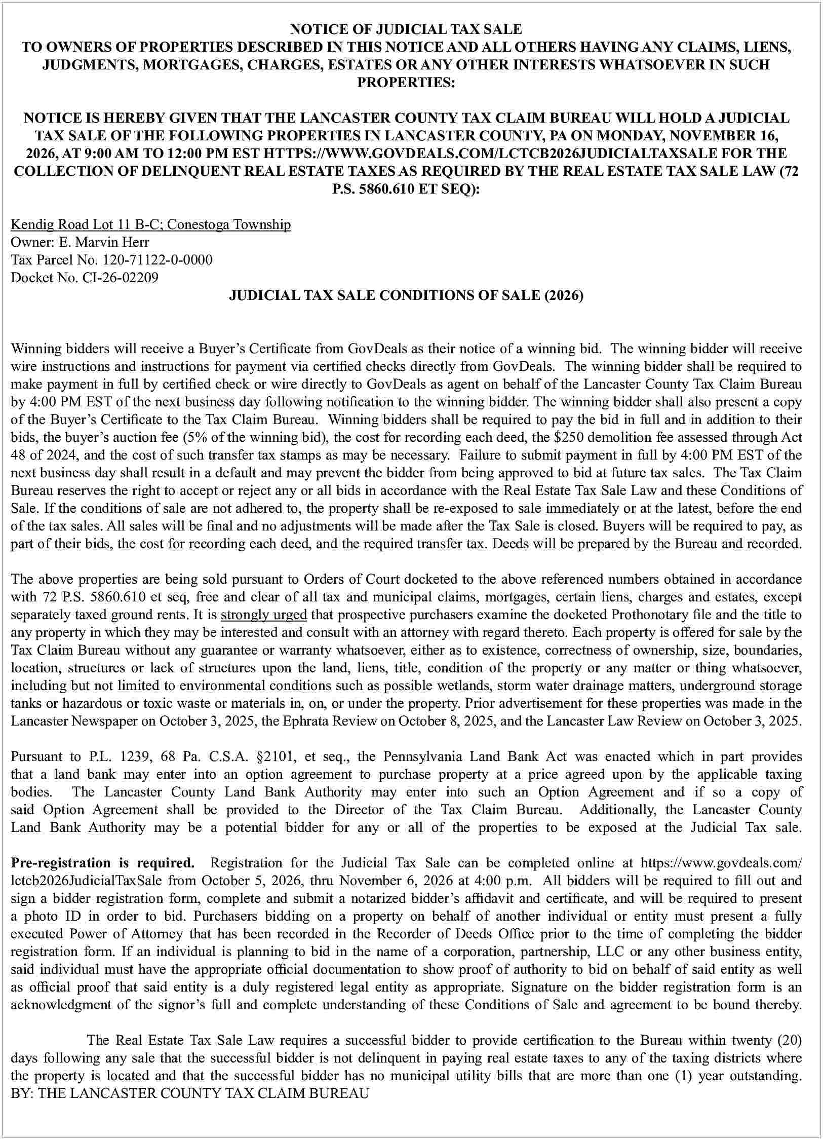 NOTICE OF JUDICIAL TAX SALE  NOTICE OF JUDICIAL TAX SALE  TO OWNERS OF PROPERTIES DESCRIBED IN THIS NOTICE AND ALL OTHERS HAVING ANY CLAIMS, LIENS,  JUDGMENTS, MORTGAGES, CHARGES, ESTATES OR ANY OTHER INTERESTS WHATSOEVER IN SUCH  PROPERTIES:  NOTICE IS HEREBY GIVEN THAT THE LANCASTER COUNTY TAX CLAIM BUREAU WILL HOLD A JUDICIAL  TAX SALE OF THE FOLLOWING PROPERTIES IN LANCASTER COUNTY, PA ON MONDAY, NOVEMBER 16,  2026, AT 9:00 AM TO 12:00 PM EST HTTPS://WWW.GOVDEALS.COM/LCTCB2026JUDICIALTAXSALE FOR THE  COLLECTION OF DELINQUENT REAL ESTATE TAXES AS REQUIRED BY THE REAL ESTATE TAX SALE LAW (72  P.S. 5860.610 ET SEQ):  Kendig Road Lot 11 B-C; Conestoga Township  Owner: E. Marvin Herr  Tax Parcel No. 120-71122-0-0000  Docket No. CI-26-02209  JUDICIAL TAX SALE CONDITIONS OF SALE (2026)  Winning bidders will receive a Buyer   s Certi   cate from GovDeals as their notice of a winning bid. The winning bidder will receive  wire instructions and instructions for payment via certi   ed checks directly from GovDeals. The winning bidder shall be required to  make payment in full by certi   ed check or wire directly to GovDeals as agent on behalf of the Lancaster County Tax Claim Bureau  by 4:00 PM EST of the next business day following noti   cation to the winning bidder. The winning bidder shall also present a copy  of the Buyer   s Certi   cate to the Tax Claim Bureau. Winning bidders shall be required to pay the bid in full and in addition to their  bids, the buyer   s auction fee (5% of the winning bid), the cost for recording each deed, the $250 demolition fee assessed through Act  48 of 2024, and the cost of such transfer tax stamps as may be necessary. Failure to submit payment in full by 4:00 PM EST of the  next business day shall result in a default and may prevent the bidder from being approved to bid at future tax sales. The Tax Claim  Bureau reserves the right to accept or reject any or all bids in accordance with the Real Estate Tax Sale Law and these Conditions of  Sale. If the conditions of sale are not adhered to, the property shall be re-exposed to sale immediately or at the latest, before the end  of the tax sales. All sales will be    nal and no adjustments will be made after the Tax Sale is closed. Buyers will be required to pay, as  part of their bids, the cost for recording each deed, and the required transfer tax. Deeds will be prepared by the Bureau and recorded.  The above properties are being sold pursuant to Orders of Court docketed to the above referenced numbers obtained in accordance  with 72 P.S. 5860.610 et seq, free and clear of all tax and municipal claims, mortgages, certain liens, charges and estates, except  separately taxed ground rents. It is strongly urged that prospective purchasers examine the docketed Prothonotary    le and the title to  any property in which they may be interested and consult with an attorney with regard thereto. Each property is o   ered for sale by the  Tax Claim Bureau without any guarantee or warranty whatsoever, either as to existence, correctness of ownership, size, boundaries,  location, structures or lack of structures upon the land, liens, title, condition of the property or any matter or thing whatsoever,  including but not limited to environmental conditions such as possible wetlands, storm water drainage matters, underground storage  tanks or hazardous or toxic waste or materials in, on, or under the property. Prior advertisement for these properties was made in the  Lancaster Newspaper on October 3, 2025, the Ephrata Review on October 8, 2025, and the Lancaster Law Review on October 3, 2025.  Pursuant to P.L. 1239, 68 Pa. C.S.A.   2101, et seq., the Pennsylvania Land Bank Act was enacted which in part provides  that a land bank may enter into an option agreement to purchase property at a price agreed upon by the applicable taxing  bodies. The Lancaster County Land Bank Authority may enter into such an Option Agreement and if so a copy of  said Option Agreement shall be provided to the Director of the Tax Claim Bureau. Additionally, the Lancaster County  Land Bank Authority may be a potential bidder for any or all of the properties to be exposed at the Judicial Tax sale.  Pre-registration is required. Registration for the Judicial Tax Sale can be completed online at https://www.govdeals.com/  lctcb2026JudicialTaxSale from October 5, 2026, thru November 6, 2026 at 4:00 p.m. All bidders will be required to    ll out and  sign a bidder registration form, complete and submit a notarized bidder   s a   davit and certi   cate, and will be required to present  a photo ID in order to bid. Purchasers bidding on a property on behalf of another individual or entity must present a fully  executed Power of Attorney that has been recorded in the Recorder of Deeds O   ce prior to the time of completing the bidder  registration form. If an individual is planning to bid in the name of a corporation, partnership, LLC or any other business entity,  said individual must have the appropriate o   cial documentation to show proof of authority to bid on behalf of said entity as well  as o   cial proof that said entity is a duly registered legal entity as appropriate. Signature on the bidder registration form is an  acknowledgment of the signor   s full and complete understanding of these Conditions of Sale and agreement to be bound thereby.  The Real Estate Tax Sale Law requires a successful bidder to provide certi   cation to the Bureau within twenty (20)  days following any sale that the successful bidder is not delinquent in paying real estate taxes to any of the taxing districts where  the property is located and that the successful bidder has no municipal utility bills that are more than one (1) year outstanding.  BY: THE LANCASTER COUNTY TAX CLAIM BUREAU     