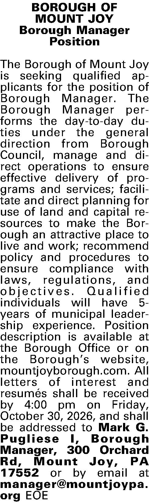 BOROUGH OF  MOUNT JOY  BOROUGH OF  MOUNT JOY Borough Manager  Position  The Borough of Mount Joy is seeking qualified applicants for the position of Borough Manager.  The Borough Manager performs the day-to-day duties under the general direction from Borough Council, manage and direct operations to ensure effective delivery of programs and services; facilitate and direct planning for use of land and capital resources to make the Borough an attractive place to live and work; recommend policy and procedures to ensure compliance with laws, regulations, and objectives.  Qualified individuals will have 5-years of municipal leader-ship experience. Position description is available at the Borough Office or on the Boroughs website, mountjoyborough.com.  All letters of interest and resum{e'}s shall be received by 4:00 pm on Friday, October 30, 2026, and shall be addressed to Mark G. Pugliese I, Borough Manager, 300 Orchard Rd, Mount Joy, PA 17552 or by email at manager@mountjoypa.org EOE 