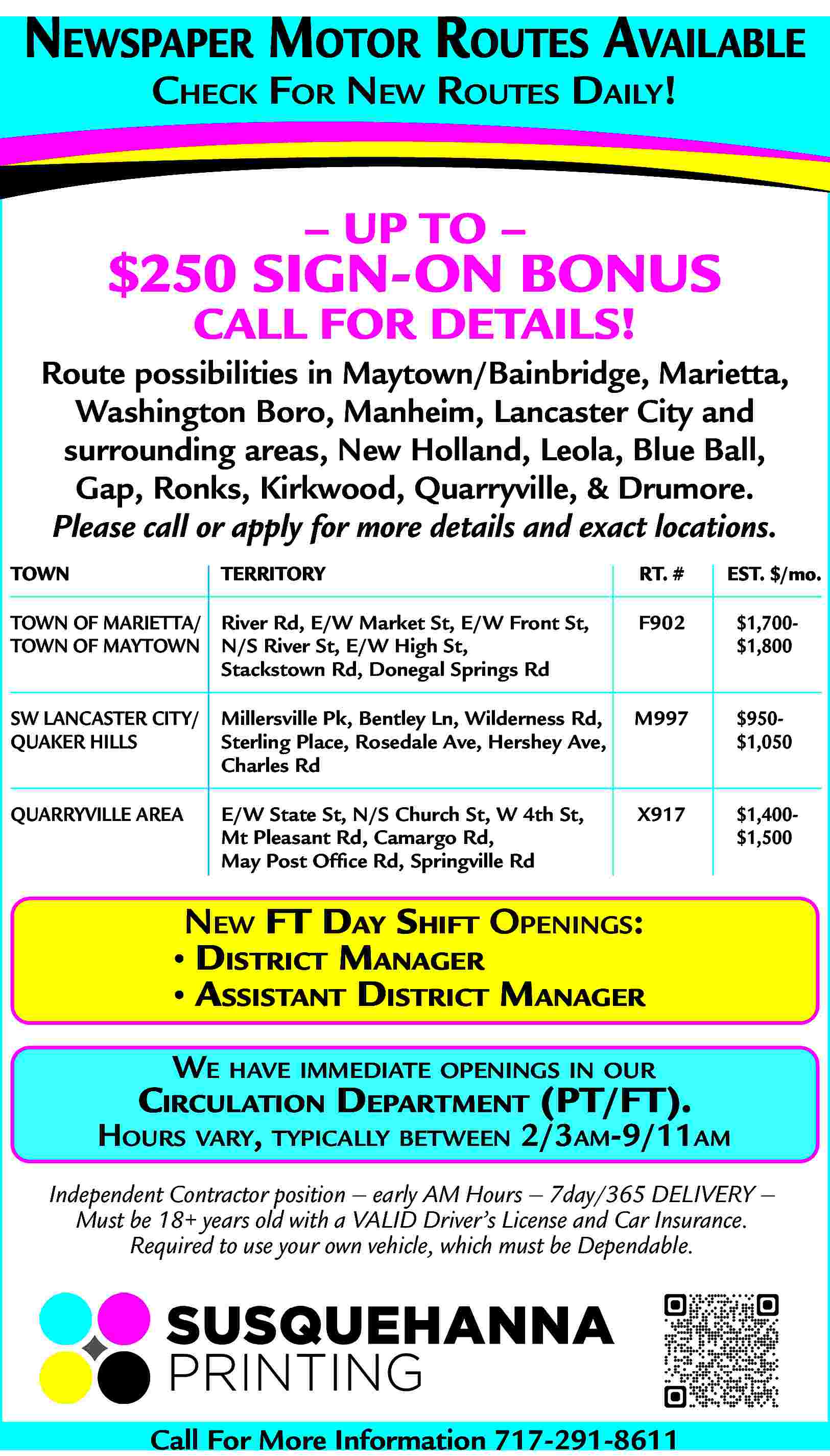 NEWSPAPER MOTOR ROUTES AVAILABLE <br>CHECK  NEWSPAPER MOTOR ROUTES AVAILABLE  CHECK FOR NEW ROUTES DAILY!        UP TO        $250 SIGN-ON BONUS  CALL FOR DETAILS!    Route possibilities in Maytown/Bainbridge, Marietta,  Washington Boro, Manheim, Lancaster City and  surrounding areas, New Holland, Leola, Blue Ball,  Gap, Ronks, Kirkwood, Quarryville, & Drumore.  Please call or apply for more details and exact locations.  TOWN    TERRITORY    RT. #    EST. $/mo.    TOWN OF MARIETTA/ River Rd, E/W Market St, E/W Front St,  TOWN OF MAYTOWN N/S River St, E/W High St,  Stackstown Rd, Donegal Springs Rd    F902    $1,700$1,800    SW LANCASTER CITY/  QUAKER HILLS    Millersville Pk, Bentley Ln, Wilderness Rd,  Sterling Place, Rosedale Ave, Hershey Ave,  Charles Rd    M997    $950$1,050    QUARRYVILLE AREA    E/W State St, N/S Church St, W 4th St,  Mt Pleasant Rd, Camargo Rd,  May Post Office Rd, Springville Rd    X917    $1,400$1,500    NEW FT DAY SHIFT OPENINGS:      DISTRICT MANAGER      ASSISTANT DISTRICT MANAGER  WE HAVE IMMEDIATE OPENINGS IN OUR    CIRCULATION DEPARTMENT (PT/FT).    HOURS VARY, TYPICALLY BETWEEN 2/3AM-9/11AM  Independent Contractor position     early AM Hours     7day/365 DELIVERY      Must be 18+ years old with a VALID Driver   s License and Car Insurance.  Required to use your own vehicle, which must be Dependable.    Call For More Information 717-291-8611     