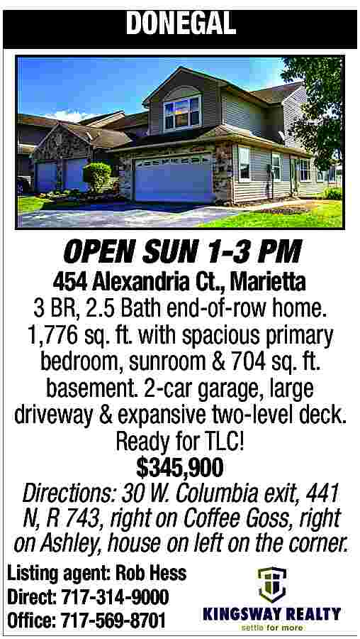 DONEGAL <br> <br>OPEN SUN 1-3  DONEGAL    OPEN SUN 1-3 PM    454 Alexandria Ct., Marietta  3 BR, 2.5 Bath end-of-row home.  1,776 sq. ft. with spacious primary  bedroom, sunroom & 704 sq. ft.  basement. 2-car garage, large  driveway & expansive two-level deck.  Ready for TLC!  $345,900  Directions: 30 W. Columbia exit, 441  N, R 743, right on Coffee Goss, right  on Ashley, house on left on the corner.    Listing agent: Rob Hess  Direct: 717-314-9000  Office: 717-569-8701     