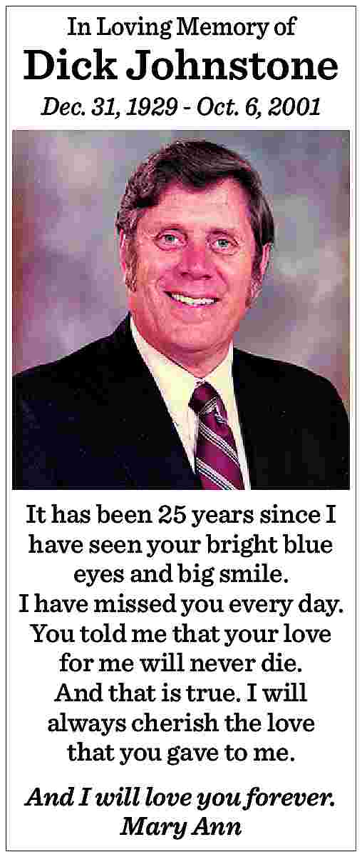 In Loving Memory of <br>  In Loving Memory of    Dick Johnstone  Dec. 31, 1929 - Oct. 6, 2001    It has been 25 years since I  have seen your bright blue  eyes and big smile.  I have missed you every day.  You told me that your love  for me will never die.  And that is true. I will  always cherish the love  that you gave to me.  And I will love you forever.  Mary Ann     