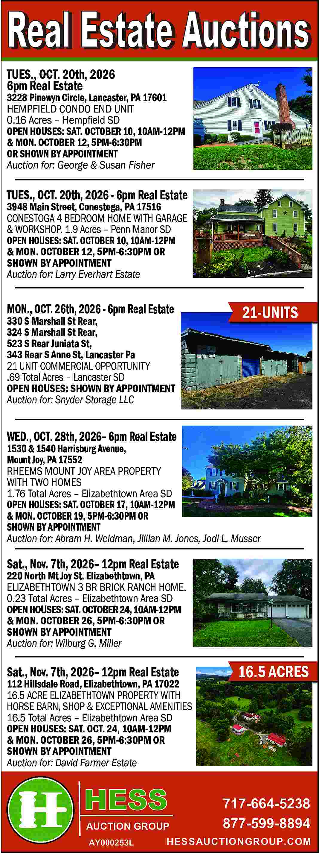 TUES., OCT. 20th, 2026 <br>6pm  TUES., OCT. 20th, 2026  6pm Real Estate    3228 Pinewyn Circle, Lancaster, PA 17601  HEMPFIELD CONDO END UNIT  0.16 Acres     Hemp   eld SD  OPEN HOUSES: SAT. OCTOBER 10, 10AM-12PM  & MON. OCTOBER 12, 5PM-6:30PM  OR SHOWN BY APPOINTMENT  Auction for: George & Susan Fisher    TUES., OCT. 20th, 2026 - 6pm Real Estate  3948 Main Street, Conestoga, PA 17516  CONESTOGA 4 BEDROOM HOME WITH GARAGE  & WORKSHOP. 1.9 Acres     Penn Manor SD  OPEN HOUSES: SAT. OCTOBER 10, 10AM-12PM  & MON. OCTOBER 12, 5PM-6:30PM OR  SHOWN BY APPOINTMENT  Auction for: Larry Everhart Estate    MON., OCT. 26th, 2026 - 6pm Real Estate    330 S Marshall St Rear,  324 S Marshall St Rear,  523 S Rear Juniata St,  343 Rear S Anne St, Lancaster Pa  21 UNIT COMMERCIAL OPPORTUNITY  .69 Total Acres     Lancaster SD  OPEN HOUSES: SHOWN BY APPOINTMENT  Auction for: Snyder Storage LLC    21-UNITS    WED., OCT. 28th, 2026    6pm Real Estate    1530 & 1540 Harrisburg Avenue,  Mount Joy, PA 17552  RHEEMS MOUNT JOY AREA PROPERTY  WITH TWO HOMES  1.76 Total Acres     Elizabethtown Area SD  OPEN HOUSES: SAT. OCTOBER 17, 10AM-12PM  & MON. OCTOBER 19, 5PM-6:30PM OR  SHOWN BY APPOINTMENT  Auction for: Abram H. Weidman, Jillian M. Jones, Jodi L. Musser    Sat., Nov. 7th, 2026    12pm Real Estate    220 North Mt Joy St. Elizabethtown, PA  ELIZABETHTOWN 3 BR BRICK RANCH HOME.  0.23 Total Acres     Elizabethtown Area SD  OPEN HOUSES: SAT. OCTOBER 24, 10AM-12PM  & MON. OCTOBER 26, 5PM-6:30PM OR  SHOWN BY APPOINTMENT  Auction for: Wilburg G. Miller    Sat., Nov. 7th, 2026    12pm Real Estate    112 Hillsdale Road, Elizabethtown, PA 17022  16.5 ACRE ELIZABETHTOWN PROPERTY WITH  HORSE BARN, SHOP & EXCEPTIONAL AMENITIES  16.5 Total Acres     Elizabethtown Area SD  OPEN HOUSES: SAT. OCT. 24, 10AM-12PM  & MON. OCTOBER 26, 5PM-6:30PM OR  SHOWN BY APPOINTMENT  Auction for: David Farmer Estate    AUCTION GROUP  AY000253L    16.5 ACRES    717-664-5238  877-599-8894    HESSAUCTIONGROUP.COM     