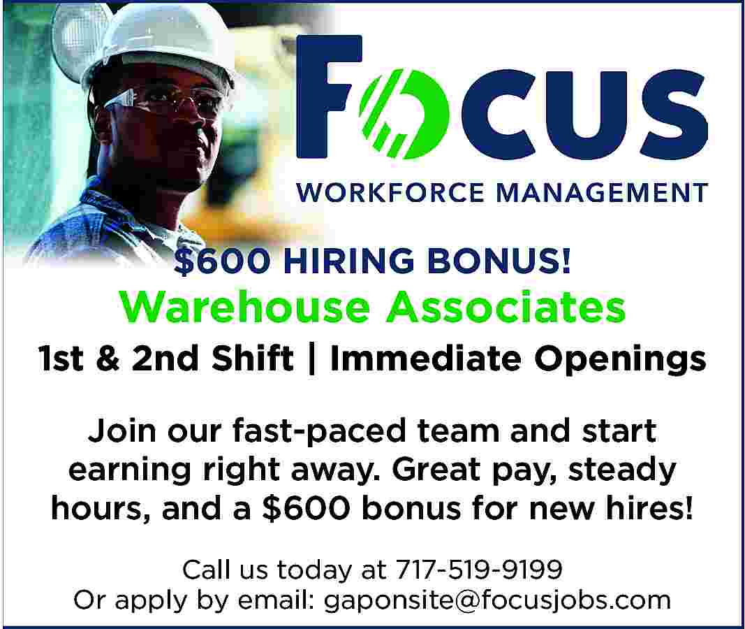 $600 HIRING BONUS! <br> <br>Warehouse  $600 HIRING BONUS!    Warehouse Associates    1st & 2nd Shift | Immediate Openings  Join our fast-paced team and start  earning right away. Great pay, steady  hours, and a $600 bonus for new hires!  Call us today at 717-519-9199  Or apply by email: gaponsite@focusjobs.com     