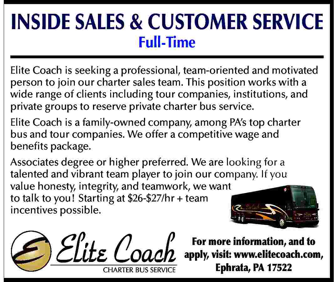 INSIDE SALES & CUSTOMER SERVICE  INSIDE SALES & CUSTOMER SERVICE  Full-Time    Elite Coach is seeking a professional, team-oriented and motivated  person to join our charter sales team. This position works with a  wide range of clients including tour companies, institutions, and  private groups to reserve private charter bus service.  Elite Coach is a family-owned company, among PA   s top charter  bus and tour companies. We offer a competitive wage and  benefits package.  Associates degree or higher preferred. We are looking for a  talented and vibrant team player to join our company. If you  value honesty, integrity, and teamwork, we want  to talk to you! Starting at $26-$27/hr + team  incentives possible.  For more information, and to  apply, visit: www.elitecoach.com,  Ephrata, PA 17522     