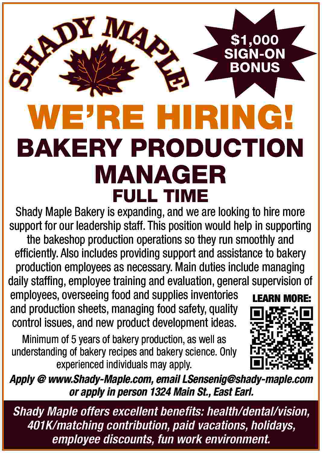 $1,000 <br>SIGN-ON <br>BONUS <br> <br>WE  $1,000  SIGN-ON  BONUS    WE   RE HIRING!    BAKERY PRODUCTION  MANAGER  FULL TIME    Shady Maple Bakery is expanding, and we are looking to hire more  support for our leadership staff. This position would help in supporting  the bakeshop production operations so they run smoothly and  efficiently. Also includes providing support and assistance to bakery  production employees as necessary. Main duties include managing  daily staffing, employee training and evaluation, general supervision of  employees, overseeing food and supplies inventories LEARN MORE:  and production sheets, managing food safety, quality  control issues, and new product development ideas.  Minimum of 5 years of bakery production, as well as  understanding of bakery recipes and bakery science. Only  experienced individuals may apply.  Apply @ www.Shady-Maple.com, email LSensenig@shady-maple.com  or apply in person 1324 Main St., East Earl.    Shady Maple offers excellent benefits: health/dental/vision,  401K/matching contribution, paid vacations, holidays,  employee discounts, fun work environment.     