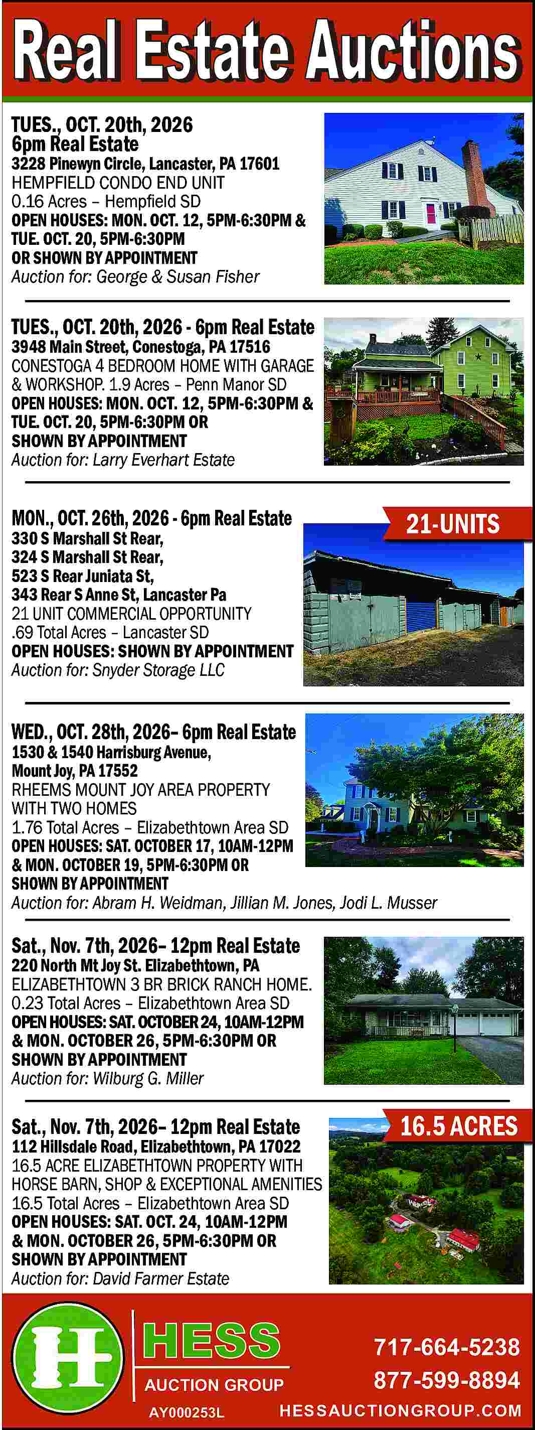 TUES., OCT. 20th, 2026 <br>6pm  TUES., OCT. 20th, 2026  6pm Real Estate    3228 Pinewyn Circle, Lancaster, PA 17601  HEMPFIELD CONDO END UNIT  0.16 Acres     Hemp   eld SD  OPEN HOUSES: MON. OCT. 12, 5PM-6:30PM &  TUE. OCT. 20, 5PM-6:30PM  OR SHOWN BY APPOINTMENT  Auction for: George & Susan Fisher    TUES., OCT. 20th, 2026 - 6pm Real Estate    3948 Main Street, Conestoga, PA 17516  CONESTOGA 4 BEDROOM HOME WITH GARAGE  & WORKSHOP. 1.9 Acres     Penn Manor SD  OPEN HOUSES: MON. OCT. 12, 5PM-6:30PM &  TUE. OCT. 20, 5PM-6:30PM OR  SHOWN BY APPOINTMENT  Auction for: Larry Everhart Estate    MON., OCT. 26th, 2026 - 6pm Real Estate    330 S Marshall St Rear,  324 S Marshall St Rear,  523 S Rear Juniata St,  343 Rear S Anne St, Lancaster Pa  21 UNIT COMMERCIAL OPPORTUNITY  .69 Total Acres     Lancaster SD  OPEN HOUSES: SHOWN BY APPOINTMENT  Auction for: Snyder Storage LLC    21-UNITS    WED., OCT. 28th, 2026    6pm Real Estate    1530 & 1540 Harrisburg Avenue,  Mount Joy, PA 17552  RHEEMS MOUNT JOY AREA PROPERTY  WITH TWO HOMES  1.76 Total Acres     Elizabethtown Area SD  OPEN HOUSES: SAT. OCTOBER 17, 10AM-12PM  & MON. OCTOBER 19, 5PM-6:30PM OR  SHOWN BY APPOINTMENT  Auction for: Abram H. Weidman, Jillian M. Jones, Jodi L. Musser    Sat., Nov. 7th, 2026    12pm Real Estate    220 North Mt Joy St. Elizabethtown, PA  ELIZABETHTOWN 3 BR BRICK RANCH HOME.  0.23 Total Acres     Elizabethtown Area SD  OPEN HOUSES: SAT. OCTOBER 24, 10AM-12PM  & MON. OCTOBER 26, 5PM-6:30PM OR  SHOWN BY APPOINTMENT  Auction for: Wilburg G. Miller    Sat., Nov. 7th, 2026    12pm Real Estate    112 Hillsdale Road, Elizabethtown, PA 17022  16.5 ACRE ELIZABETHTOWN PROPERTY WITH  HORSE BARN, SHOP & EXCEPTIONAL AMENITIES  16.5 Total Acres     Elizabethtown Area SD  OPEN HOUSES: SAT. OCT. 24, 10AM-12PM  & MON. OCTOBER 26, 5PM-6:30PM OR  SHOWN BY APPOINTMENT  Auction for: David Farmer Estate    AUCTION GROUP  AY000253L    16.5 ACRES    717-664-5238  877-599-8894    HESSAUCTIONGROUP.COM     