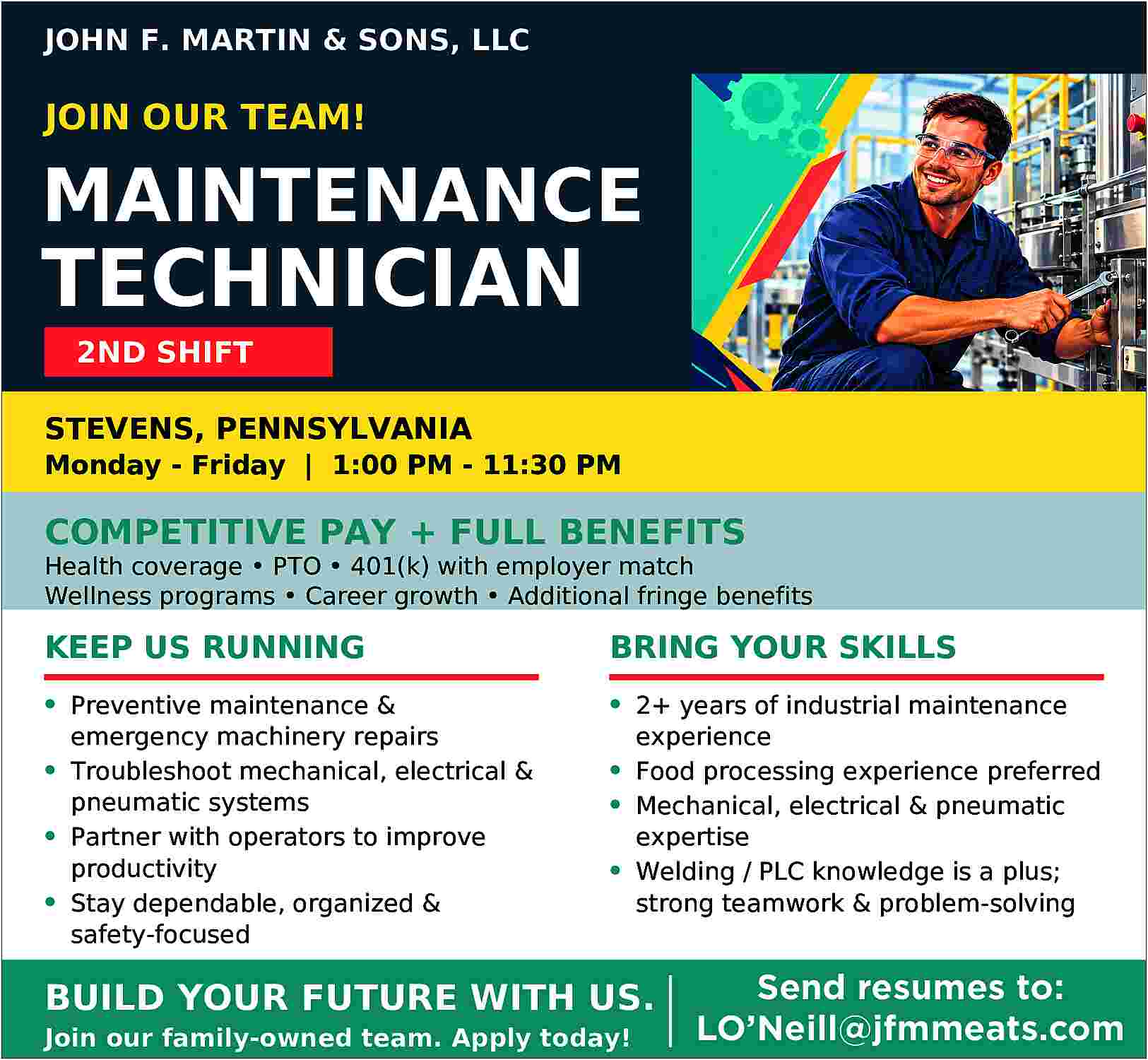 JOHN F. MARTIN & SONS,  JOHN F. MARTIN & SONS, LLC    JOIN OUR TEAM!    MAINTENANCE    TECHNICIAN  2ND SHIFT  STEVENS, PENNSYLVANIA    Monday - Friday | 1:00 PM - 11:30 PM    COMPETITIVE PAY + FULL BENEFITS    Health coverage     PTO     401(k) with employer match  Wellness programs     Career growth     Additional fringe benefits    KEEP US RUNNING    BRING YOUR SKILLS    Preventive maintenance &  emergency machinery repairs  Troubleshoot mechanical, electrical &  pneumatic systems  Partner with operators to improve  productivity  Stay dependable, organized &  safety-focused    2+ years of industrial maintenance  experience  Food processing experience preferred  Mechanical, electrical & pneumatic  expertise  Welding / PLC knowledge is a plus;  strong teamwork & problem-solving    BUILD YOUR FUTURE WITH US.  Join our family-owned team. Apply today!    Send resumes to:  LO   Neill@jfmmeats.com     