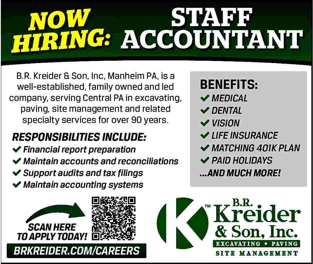 STAFF <br>NOW <br>H I RI  STAFF  NOW  H I RI NG: ACCOUNTANT  B.R. Kreider & Son, Inc, Manheim PA, is a  well-established, family owned and led  company, serving Central PA in excavating,  paving, site management and related  specialty services for over 90 years.    RESPONSIBILITIES INCLUDE:      Financial report preparation    Maintain accounts and reconciliations    Support audits and tax filings    Maintain accounting systems    SCAN HERE  TO APPLY TODAY!    BRKREIDER.COM/CAREERS    BENEFITS:      MEDICAL    DENTAL    VISION    LIFE INSURANCE    MATCHING 401K PLAN    PAID HOLIDAYS  ...AND MUCH MORE!     