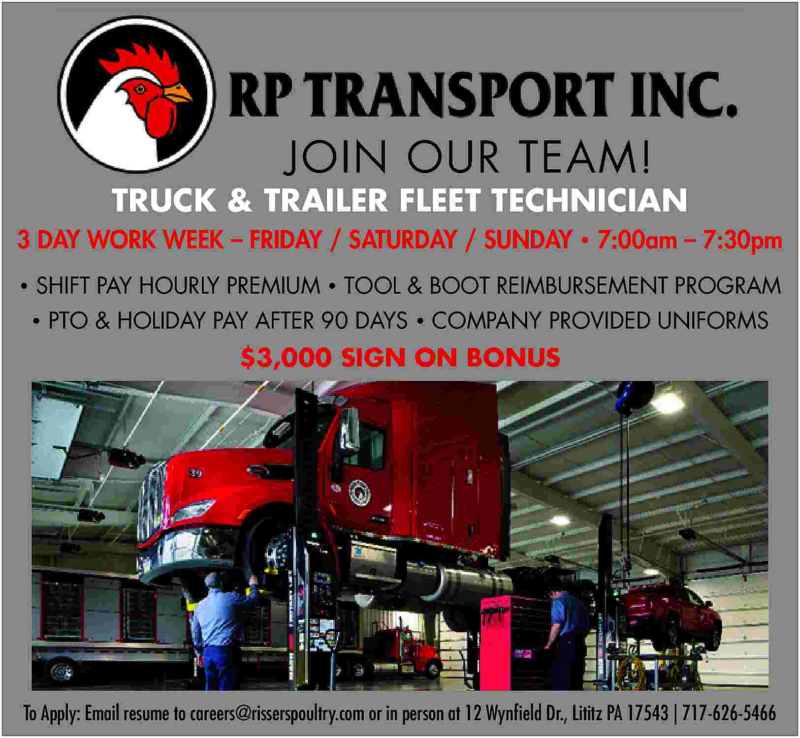 JOIN OUR TEAM! <br> <br>TRUCK  JOIN OUR TEAM!    TRUCK & TRAILER FLEET TECHNICIAN  3 DAY WORK WEEK     FRIDAY / SATURDAY / SUNDAY     7:00am     7:30pm      SHIFT PAY HOURLY PREMIUM     TOOL & BOOT REIMBURSEMENT PROGRAM      PTO & HOLIDAY PAY AFTER 90 DAYS     COMPANY PROVIDED UNIFORMS    $3,000 SIGN ON BONUS    To Apply: Email resume to careers@risserspoultry.com or in person at 12 Wynfield Dr., Lititz PA 17543 | 717-626-5466     