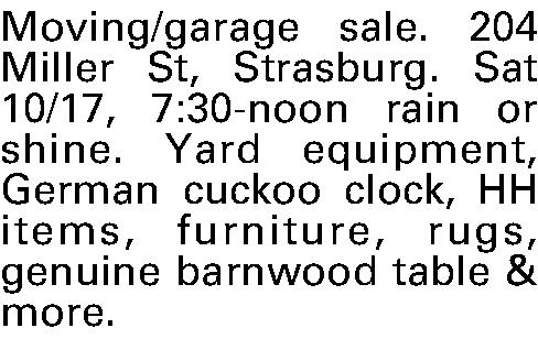 Moving/garage sale. 204 Miller St,  Moving/garage sale. 204 Miller St, Strasburg. Sat 10/17, 7:30-noon rain or shine. Yard equipment, German cuckoo clock, HH items, furniture, rugs, genuine barnwood table & more. 