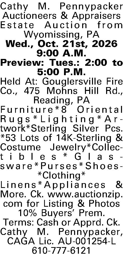 Cathy M. Pennypacker Auctioneers &  Cathy M. Pennypacker Auctioneers & Appraisers  Estate Auction from Wyomissing, PA   Wed., Oct. 21st, 2026  9:00 A.M.  Preview: Tues.: 2:00 to 5:00 P.M.  Held At: Gouglersville Fire Co., 475 Mohns Hill Rd., Reading, PA  Furniture*8 Oriental Rugs*Lighting*Artwork*Sterling Silver Pcs.*53 Lots of 14K-Sterling & Costume Jewelry*Collectibles*Glassware*Purses*Shoes*Clothing*  Linens*Appliances & More. Ck. www.auctionzip.com for Listing & Photos  10% Buyers Prem.  Terms: Cash or Apprd. Ck.  Cathy M. Pennypacker, CAGA  Lic. AU-001254-L  610-777-6121  