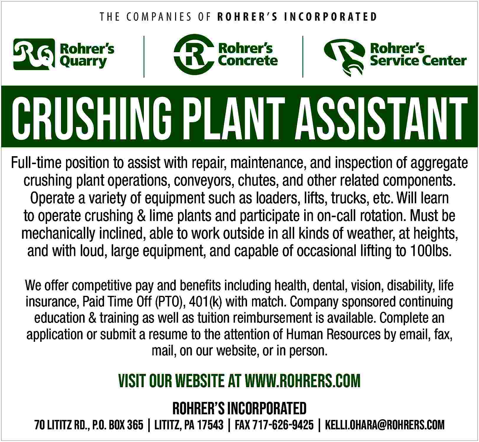 CRUSHING PLANT ASSISTANT <br>Full-time position  CRUSHING PLANT ASSISTANT  Full-time position to assist with repair, maintenance, and inspection of aggregate  crushing plant operations, conveyors, chutes, and other related components.  Operate a variety of equipment such as loaders, lifts, trucks, etc. Will learn  to operate crushing & lime plants and participate in on-call rotation. Must be  mechanically inclined, able to work outside in all kinds of weather, at heights,  and with loud, large equipment, and capable of occasional lifting to 100lbs.  We offer competitive pay and benefits including health, dental, vision, disability, life  insurance, Paid Time Off (PTO), 401(k) with match. Company sponsored continuing  education & training as well as tuition reimbursement is available. Complete an  application or submit a resume to the attention of Human Resources by email, fax,  mail, on our website, or in person.    Visit our website at www.rohrers.com  Rohrer   s incorporated    70 Lititz rd., P.O. Box 365 | Lititz, pa 17543 | fax 717-626-9425 | kelli.Ohara@rohrers.Com     