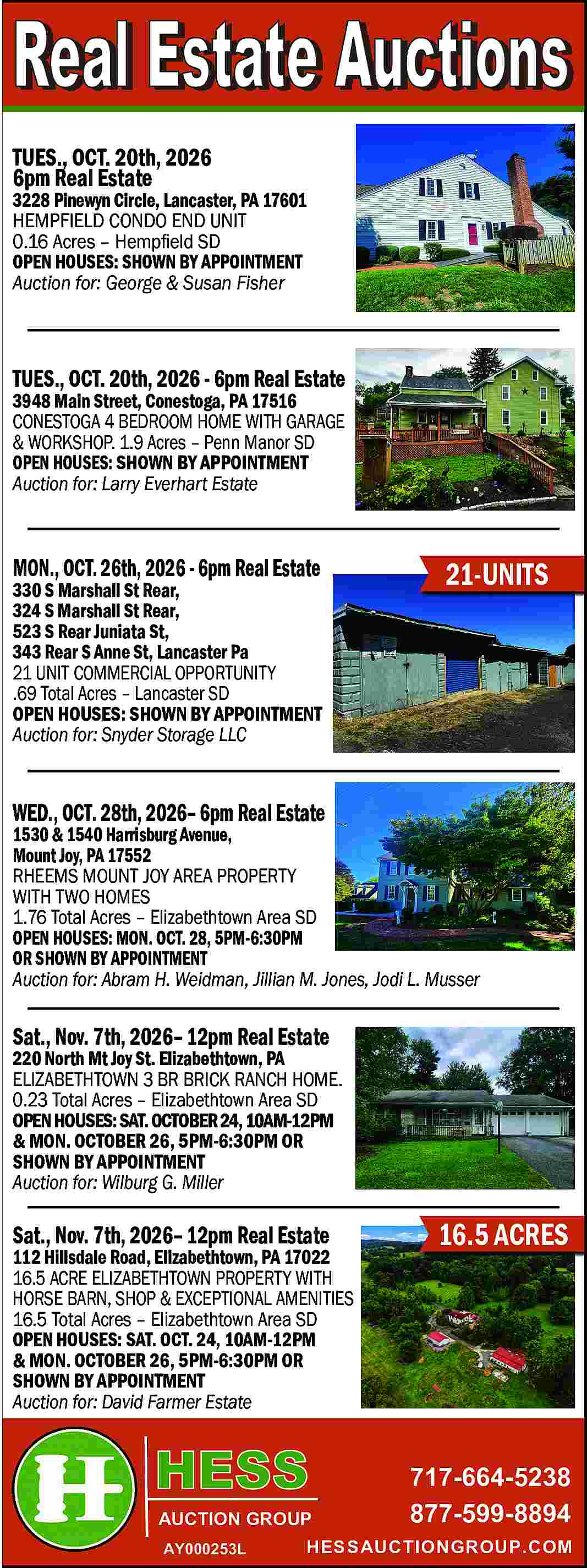 TUES., OCT. 20th, 2026 <br>6pm  TUES., OCT. 20th, 2026  6pm Real Estate    3228 Pinewyn Circle, Lancaster, PA 17601  HEMPFIELD CONDO END UNIT  0.16 Acres     Hemp   eld SD  OPEN HOUSES: SHOWN BY APPOINTMENT  Auction for: George & Susan Fisher    TUES., OCT. 20th, 2026 - 6pm Real Estate  3948 Main Street, Conestoga, PA 17516  CONESTOGA 4 BEDROOM HOME WITH GARAGE  & WORKSHOP. 1.9 Acres     Penn Manor SD  OPEN HOUSES: SHOWN BY APPOINTMENT  Auction for: Larry Everhart Estate    MON., OCT. 26th, 2026 - 6pm Real Estate    330 S Marshall St Rear,  324 S Marshall St Rear,  523 S Rear Juniata St,  343 Rear S Anne St, Lancaster Pa  21 UNIT COMMERCIAL OPPORTUNITY  .69 Total Acres     Lancaster SD  OPEN HOUSES: SHOWN BY APPOINTMENT  Auction for: Snyder Storage LLC    21-UNITS    WED., OCT. 28th, 2026    6pm Real Estate    1530 & 1540 Harrisburg Avenue,  Mount Joy, PA 17552  RHEEMS MOUNT JOY AREA PROPERTY  WITH TWO HOMES  1.76 Total Acres     Elizabethtown Area SD  OPEN HOUSES: MON. OCT. 28, 5PM-6:30PM  OR SHOWN BY APPOINTMENT  Auction for: Abram H. Weidman, Jillian M. Jones, Jodi L. Musser    Sat., Nov. 7th, 2026    12pm Real Estate    220 North Mt Joy St. Elizabethtown, PA  ELIZABETHTOWN 3 BR BRICK RANCH HOME.  0.23 Total Acres     Elizabethtown Area SD  OPEN HOUSES: SAT. OCTOBER 24, 10AM-12PM  & MON. OCTOBER 26, 5PM-6:30PM OR  SHOWN BY APPOINTMENT  Auction for: Wilburg G. Miller    Sat., Nov. 7th, 2026    12pm Real Estate    112 Hillsdale Road, Elizabethtown, PA 17022  16.5 ACRE ELIZABETHTOWN PROPERTY WITH  HORSE BARN, SHOP & EXCEPTIONAL AMENITIES  16.5 Total Acres     Elizabethtown Area SD  OPEN HOUSES: SAT. OCT. 24, 10AM-12PM  & MON. OCTOBER 26, 5PM-6:30PM OR  SHOWN BY APPOINTMENT  Auction for: David Farmer Estate    AUCTION GROUP  AY000253L    16.5 ACRES    717-664-5238  877-599-8894    HESSAUCTIONGROUP.COM     