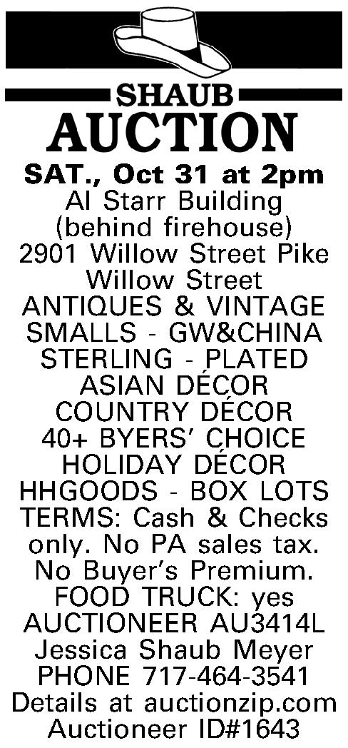  SAT., Oct 31 at   SAT., Oct 31 at 2pm Al Starr Building (behind firehouse) 2901 Willow Street Pike Willow Street ANTIQUES & VINTAGE SMALLS - GW&CHINA STERLING - PLATED ASIAN D{E'}COR  COUNTRY D{E'}COR  40+ BYERS CHOICE HOLIDAY D{E'}COR HHGOODS - BOX LOTS TERMS:  Cash & Checks only. No PA sales tax. No Buyers Premium. FOOD TRUCK: yes AUCTIONEER AU3414L Jessica Shaub Meyer PHONE 717-464-3541 Details at auctionzip.com Auctioneer ID#1643 