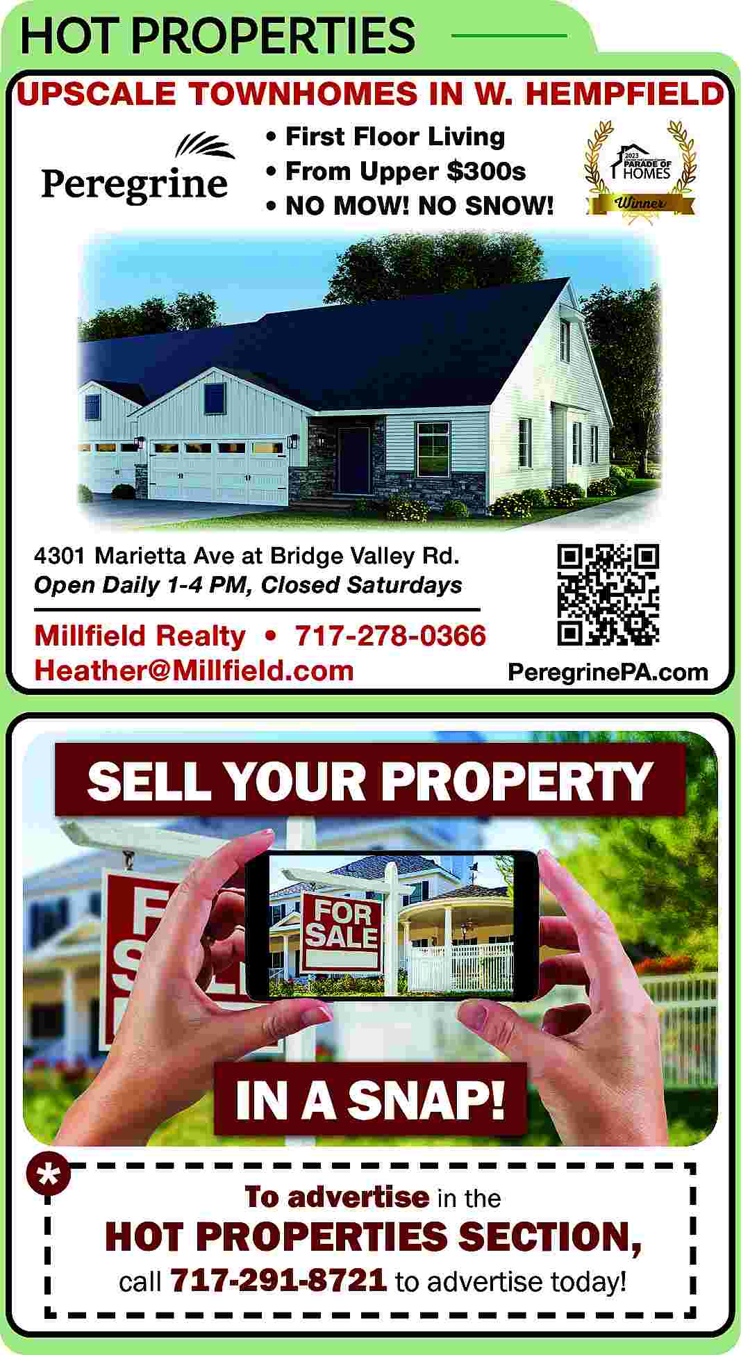 HOT PROPERTIES <br>UPSCALE TOWNHOMES IN  HOT PROPERTIES  UPSCALE TOWNHOMES IN W. HEMPFIELD      First Floor Living      From Upper $300s      NO MOW! NO SNOW!    4301 Marietta Ave at Bridge Valley Rd.  Open Daily 1-4 PM, Closed Saturdays    Millfield Realty     717-278-0366  Heather@Millfield.com  PeregrinePA.com    SELL YOUR PROPERTY    IN A SNAP!  To advertise in the    HOT PROPERTIES SECTION,  call 717-291-8721 to advertise today!     