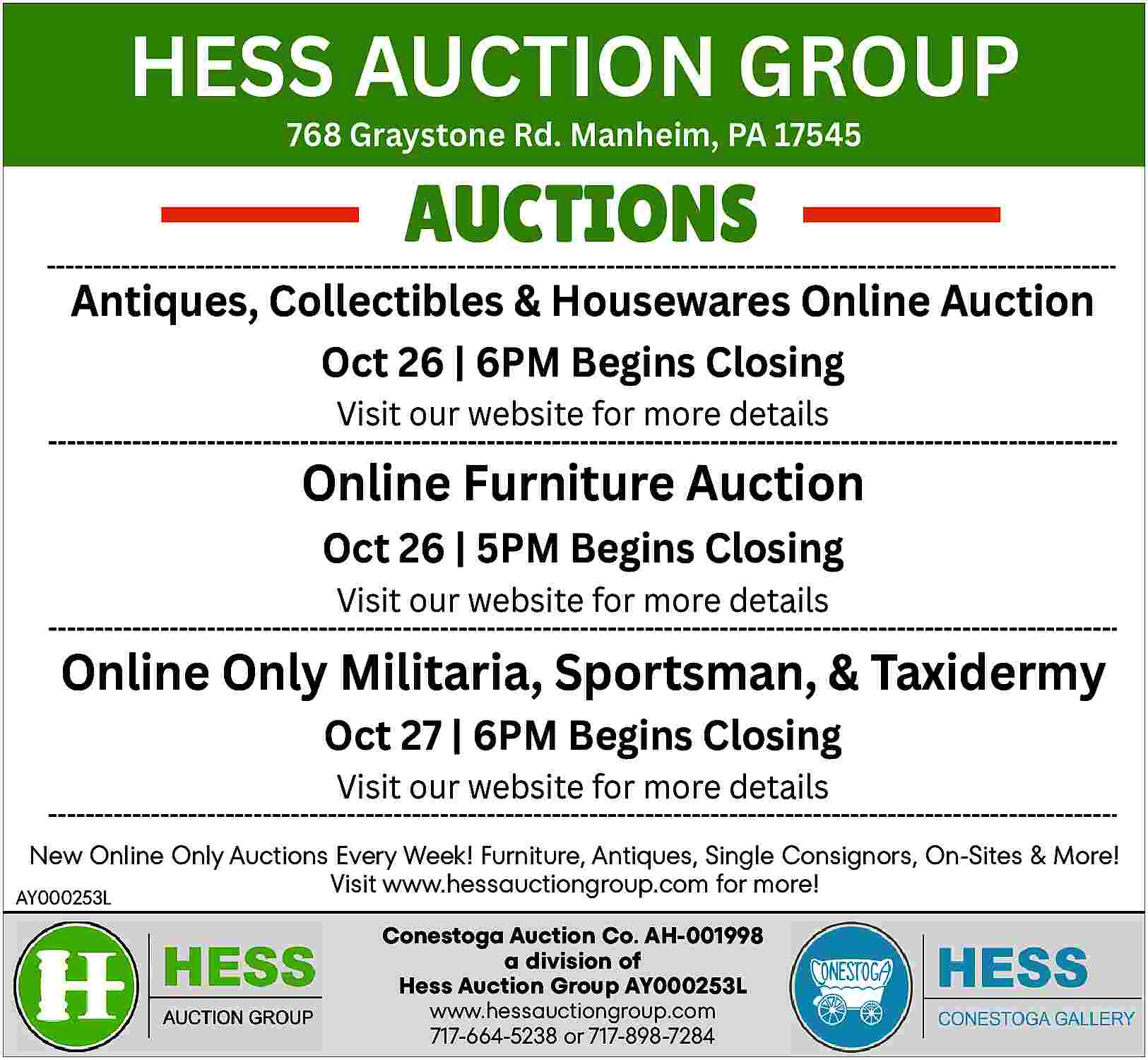 HESS AUCTION GROUP <br>768 Graystone HESS AUCTION GROUP 768 Graystone Rd. Manheim, PA 17545 AUCTIONS Antiques, Collectibles & Housewares Online Auction Oct 26 | 6PM Begins Closing Visit our website for more details Online Furniture Auction Oct 26 | 5PM Begins Closing Visit our website for more details Online Only Militaria, Sportsman, & Taxidermy Oct 27 | 6PM Begins Closing Visit our website for more details New Online Only Auctions Every Week! Furniture, Antiques, Single Consignors, On-Sites & More! Visit www.hessauctiongroup.com for more! AY000253L Conestoga Auction Co. AH-001998 a division of Hess Auction Group AY000253L www.hessauctiongroup.com 717-664-5238 or 717-898-7284