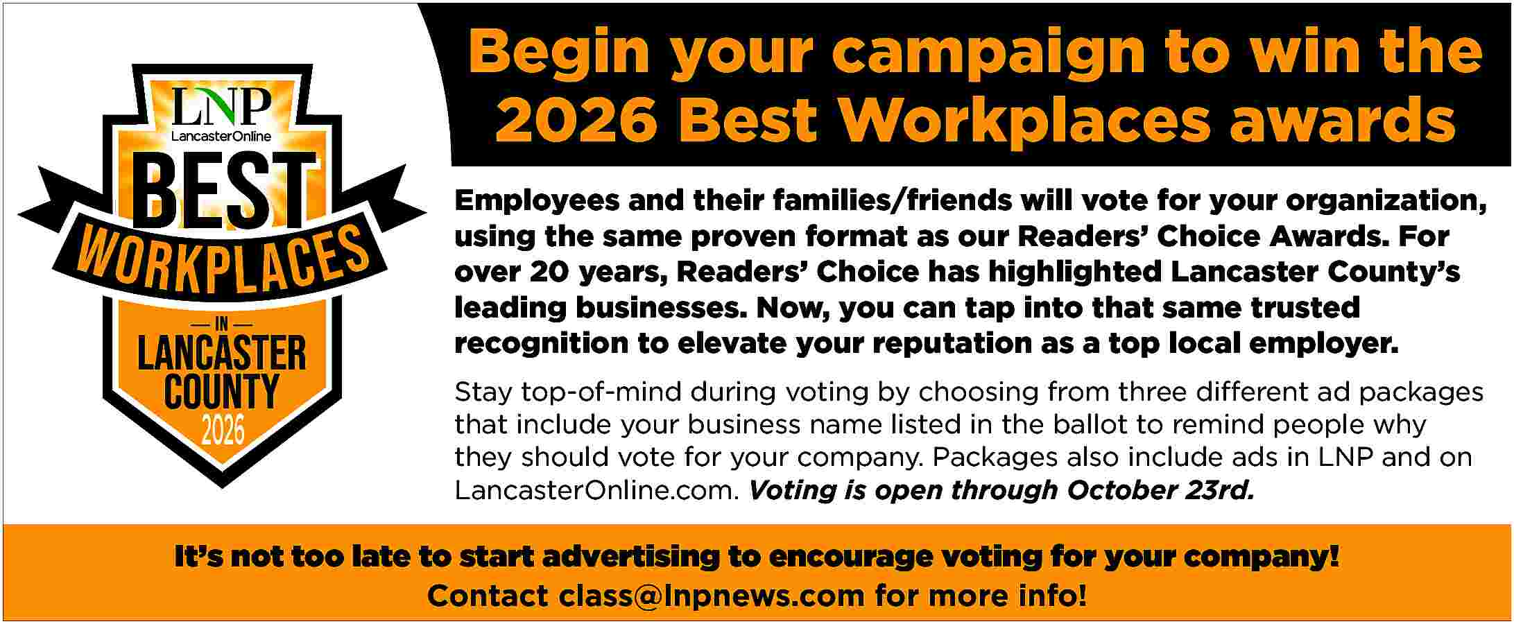 Begin your campaign to win  Begin your campaign to win the  2026 Best Workplaces awards  Employees and their families/friends will vote for your organization,  using the same proven format as our Readers    Choice Awards. For  over 20 years, Readers    Choice has highlighted Lancaster County   s  leading businesses. Now, you can tap into that same trusted  recognition to elevate your reputation as a top local employer.    2026    Stay top-of-mind during voting by choosing from three different ad packages  that include your business name listed in the ballot to remind people why  they should vote for your company. Packages also include ads in LNP and on  LancasterOnline.com. Voting is open through October 23rd.    It   s not too late to start advertising to encourage voting for your company!  Contact class@lnpnews.com for more info!     
