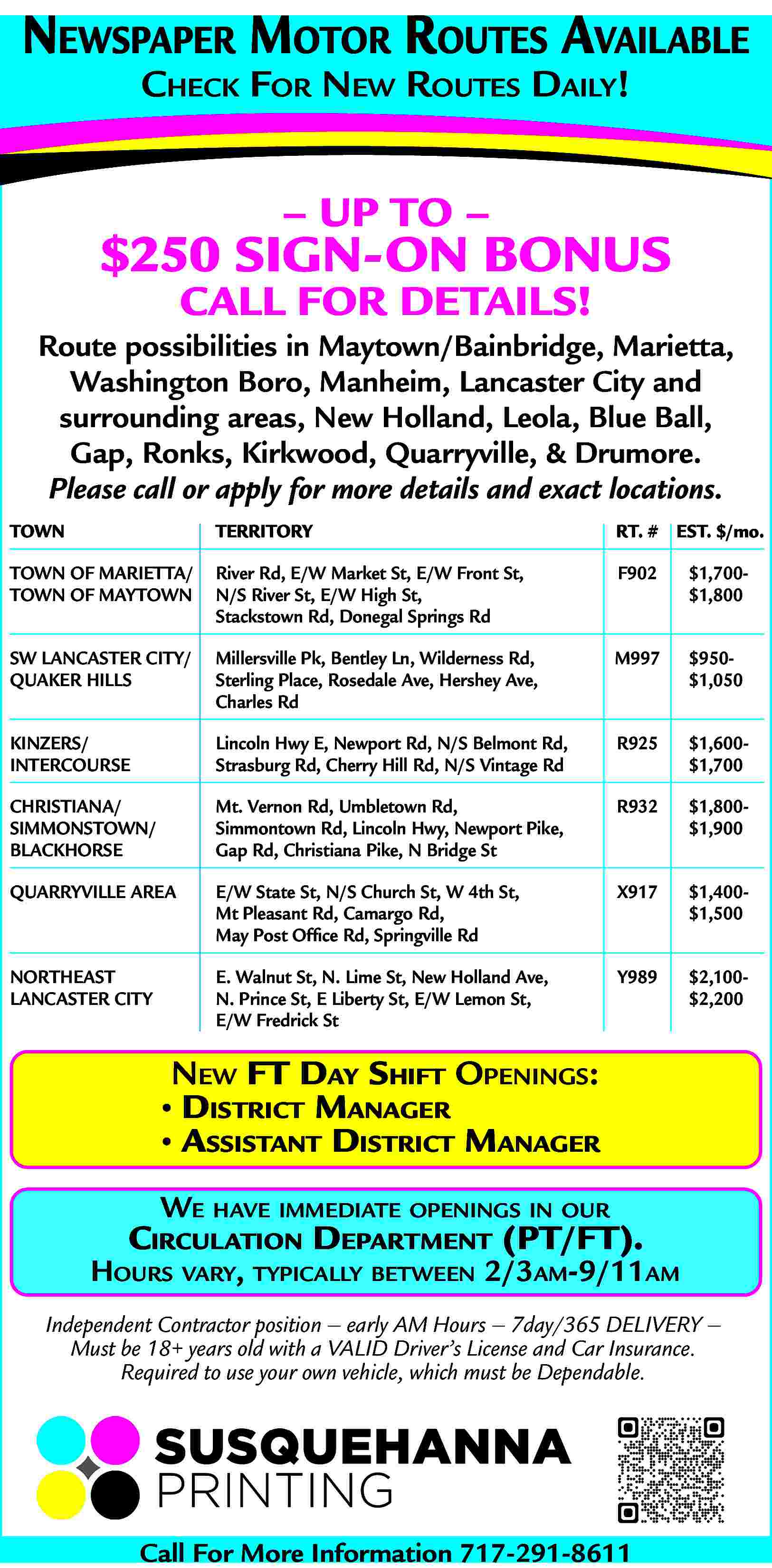 NEWSPAPER MOTOR ROUTES AVAILABLE <br>CHECK  NEWSPAPER MOTOR ROUTES AVAILABLE  CHECK FOR NEW ROUTES DAILY!        UP TO        $250 SIGN-ON BONUS  CALL FOR DETAILS!    Route possibilities in Maytown/Bainbridge, Marietta,  Washington Boro, Manheim, Lancaster City and  surrounding areas, New Holland, Leola, Blue Ball,  Gap, Ronks, Kirkwood, Quarryville, & Drumore.  Please call or apply for more details and exact locations.  TOWN    TERRITORY    RT. # EST. $/mo.    TOWN OF MARIETTA/  TOWN OF MAYTOWN    River Rd, E/W Market St, E/W Front St,  N/S River St, E/W High St,  Stackstown Rd, Donegal Springs Rd    F902    $1,700$1,800    SW LANCASTER CITY/  QUAKER HILLS    Millersville Pk, Bentley Ln, Wilderness Rd,  Sterling Place, Rosedale Ave, Hershey Ave,  Charles Rd    M997    $950$1,050    KINZERS/  INTERCOURSE    Lincoln Hwy E, Newport Rd, N/S Belmont Rd,  Strasburg Rd, Cherry Hill Rd, N/S Vintage Rd    R925    $1,600$1,700    CHRISTIANA/  SIMMONSTOWN/  BLACKHORSE    Mt. Vernon Rd, Umbletown Rd,  Simmontown Rd, Lincoln Hwy, Newport Pike,  Gap Rd, Christiana Pike, N Bridge St    R932    $1,800$1,900    QUARRYVILLE AREA    E/W State St, N/S Church St, W 4th St,  Mt Pleasant Rd, Camargo Rd,  May Post Office Rd, Springville Rd    X917    $1,400$1,500    NORTHEAST  LANCASTER CITY    E. Walnut St, N. Lime St, New Holland Ave,  N. Prince St, E Liberty St, E/W Lemon St,  E/W Fredrick St    Y989    $2,100$2,200    NEW FT DAY SHIFT OPENINGS:      DISTRICT MANAGER      ASSISTANT DISTRICT MANAGER  WE HAVE IMMEDIATE OPENINGS IN OUR    CIRCULATION DEPARTMENT (PT/FT).    HOURS VARY, TYPICALLY BETWEEN 2/3AM-9/11AM  Independent Contractor position     early AM Hours     7day/365 DELIVERY      Must be 18+ years old with a VALID Driver   s License and Car Insurance.  Required to use your own vehicle, which must be Dependable.    Call For More Information 717-291-8611     