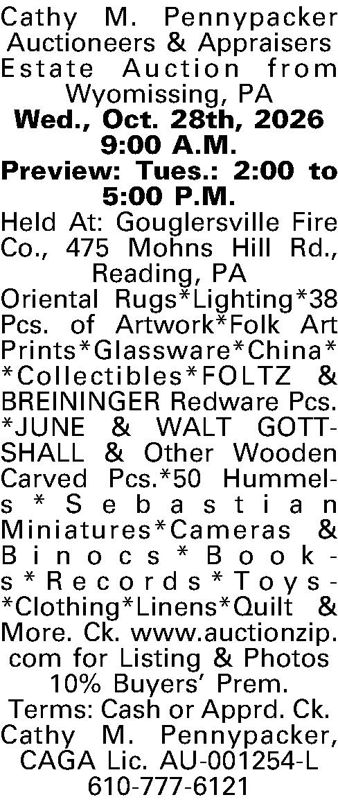 Cathy M. Pennypacker Auctioneers & Cathy M. Pennypacker Auctioneers & Appraisers Estate Auction from Wyomissing, PA Wed., Oct. 28th, 2026 9:00 A.M. Preview: Tues.: 2:00 to 5:00 P.M. Held At: Gouglersville Fire Co., 475 Mohns Hill Rd., Reading, PA Oriental Rugs*Lighting*38 Pcs. of Artwork*Folk Art Prints*Glassware*China* *Collectibles*FOLTZ & BREININGER Redware Pcs.*JUNE & WALT GOTTSHALL & Other Wooden Carved Pcs.*50 Hummels*Sebastian Miniatures*Cameras & Binocs*Books*Records*Toys*Clothing*Linens*Quilt & More. Ck. www.auctionzip.com for Listing & Photos 10% Buyers Prem. Terms: Cash or Apprd. Ck. Cathy M. Pennypacker, CAGA Lic. AU-001254-L 610-777-6121